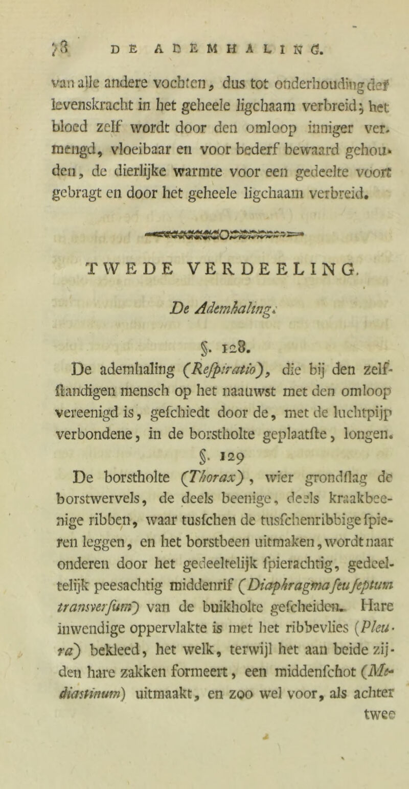 van alle andere vochten, dus tot onderhouding def levenskracht in het geheele Jigchaam verbreid; het bloed zelf' wordt door den omloop inniger ver. mengd, vloeibaar en voor bederf bewaard gehou* den, de dierlijke warmte voor een gedeelte voort gebragt en door het geheele ligchaam verbreid. TWEDE VERDEELING, De Ademhaling. §• icB. De ademhaling (Refpiratió), die bij den zelf- (landigen mensch op het naauwst met den omloop vereenigd is, gefchiedt door de, met de luchtpijp verbondene, in de borstholte geplaatfte, longen. §• >29 De borstholte ('Thorax) , wier grondflag de borstwervels, de deels beenige, deels kraakbee- nige ribben, waar tusfchen de tusfchenribbigefpie- ren leggen, en het borstbeen uitmaken, wordt naar onderen door het gedeeltelijk fpierachtig, gedeel- telijk peesachtig middenrif ( Diaphragma feufep tuin tranmrfurn) van de buikholte gefcheiden. Hare inwendige oppervlakte is met het ribbevlies (Pleu- ra') bekleed, het welk, terwijl het aan beide zij - den hare zakken formeert, een middenfchot (iMe* diastinum) uitmaakt, en zoo wel voor, als achter twee
