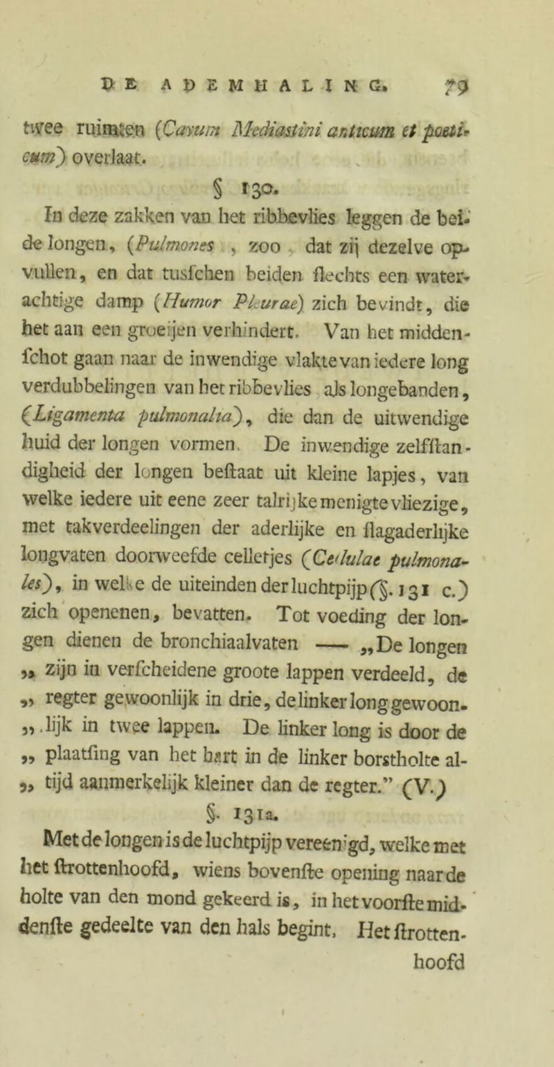 T> E A p E M H A L I N C, ti\ree ruimen (Caviim Mtdiasiini anticum et poßti* cum]) overlaat. § I S°- In deze zakken van het ribbevlies leggen de bei- de longen, (Pulmones , zoo dat zij dezelve op- vullen, en dat tuslchen beiden Hechts een water- achtige damp {Humor PLurae) zich bevindt, die het aan een grueijen verhindert. Van het midden- fchot gaan naar de inwendige vlakte van iedere long verdubbelingen van het ribbevlies ajs longebanden, CLigamenta pidmonaha), die dan de uitwendige huid der longen vormen. De inwendige zelfftan- digheid der longen beftaat uit kleine lapjes, van welke iedere uit eene zeer talrijke menigte vliezige, met takverdeelingen der aderlijke en flagaderlijke longvaten doorweefde celletjes (CvMat pulmona- le), in welke de uiteinden der luchtpijp (§. 131 c.) zich openenen, bevatten. Tot voeding der lon- gen dienen de bronchiaalvaten — „De longen „ zijn in verfcheidene groote lappen verdeeld, de „ regter gewoonlijk in drie, de linker long gewoon- „ .lijk in twee lappen. De linker long is door de „ plaatfing van het hart in de linker borstholte al- „ tijd aanmerkelijk kleiner dan de regter.” (V.) §• J3Ta- Met de longen is de luchtpijp vereemgd, welke met het ftrottenhoofd, wiens bovenfte opening naarde holte van den mond gekeerd is, in hetvoorftemid- denfte gedeelte van den hals begint. Het ftrotten- hoofd 1