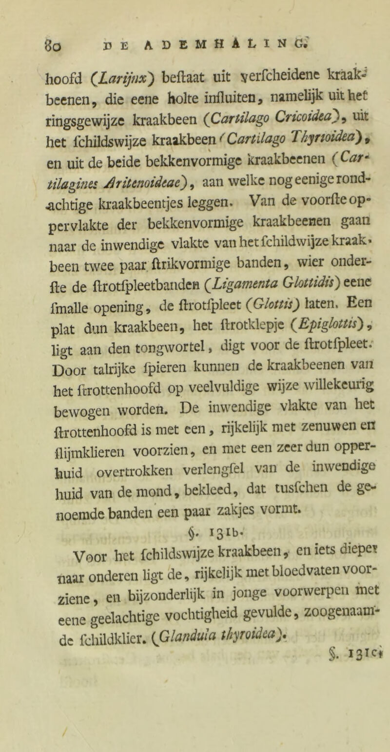 hoofd (Larynx) beftaat uit yerfcheidene kraak- beenen , die eene holte influiten, namelijk uit het ringsgewijze kraakbeen (Cartilago Cricoidta), uit het fchildswijze kraakbeen < Cartilago Thjmidea)t en uit de beide bekkenvormige kraakbeenen (Car* tilaginti driunoidtae), aan welke nog eenige rond- .achtige kraakbeentjes leggen. Van de voorfte op- pervlakte der bekkenvormige kraakbeenen gaan naar de inwendige vlakte van het fchildwijze kraak* been twee paar ftrikvormige banden, wier onder- fte de ftrotfpleetbanden (Ligamenta Glottidis) eene imalle opening, de ftrotlpleet (Glottis) laten. Een plat dun kraakbeen, het ftrotklepje (Epiglottis), ligt aan den tongwortel, digt voor de ftrotfpleet; Door talrijke ipieren kunnen de kraakbeenen van het frrottenhoofd op veelvuldige wijze willekeurig bewogen worden. De inwendige vlakte van het ftrottenhoofd is met een, rijkelijk niet zenuwen en flijmklieren voorzien, en met een zeer dun opper- huid overtrokken verlengfel van de inwendige huid van de mond, bekleed, dat tusfchen de ge- noemde banden een paar zakjes vormt. §. 131b. Voor het fchildswijze kraakbeen, en iets diepe* naar onderen ligt de, rijkclijk met bloedvaten voor- ziene , en bijzonderlijk in jonge voorwerpen met eene geelachtige vochtigheid gevulde, zoogenaam- de lchildklier. (Glandula thyroidca> §. 131c*