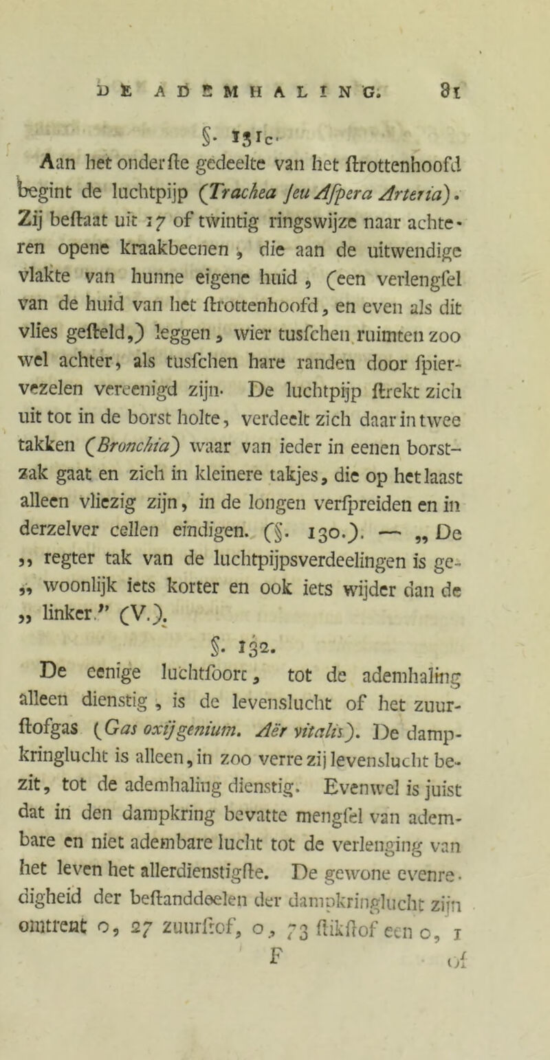 §• Ï.Vc- Aan hetonderfte gedeelte van het ftrottenhoofd begint de luchtpijp (Trachea Jeu Afpera Arteria). Zij beftaat uit 17 of twintig ringswijze naar achte- ren opene kraakbeenen , die aan de uitwendige vlakte van hunne eigene huid , (een veriengfel van de huid van liet ftrottenhoofd * en even als dit vlies gefteld,) leggen, wier tusfchen ruimten zoo wel achter, als tusfchen hare randen door fpier- vezelen vereenigd zijn- De luchtpijp ftrekt zich uit tot in de borst holte, verdeelt zich daar in twee takken (Bronchia) waar van ieder in eenen borst- zak gaat en zich in kleinere takjes, die op hetlaast alleen vliezig zijn, in de longen verfpreiden en in derzelver cellen eindigen. (§. 130.). — „ De ,, regter tak van de luchtpijpsverdeelingen is ge- „ woonlijk iets korter en ook iets wijder dan de „ linker.(V.). §• *3*- De eenige luchtfoorc, tot de ademhaling alleen dienstig , is de levenslucht of het zuur- ftofgas (Gas oxijgenium. Aër vitalisj. De damp- kringlucht is alleen, in zoo verre zij levenslucht be- zit, tot de ademhaling dienstig. Evenwel is juist dat in den dampkring bevatte mengfel van adem- bare en niet adembare lucht tot de verlenging van het leven het allerdienstigfte. De gewone evenre • digheid der beftanddeelen der dampkringlucht zijn omtrent o, 27 zuurfrof, o, 73 ftikftof een o, 1 I r\