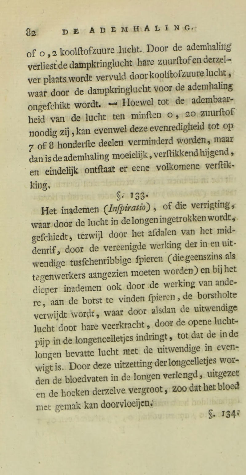 of o , 2 koolftofzuure lucht. Door de ademhaling verliest de dampkringlucht hare zuurftof en derzel- - ver plaats wordt vervuld door koolllofzuure lucht, waar door de dampkringlucht voor de ademhaling ongefchikt wordt. - Hoewel tot de adembaar- heid van de lucht ten minften o, 20 zuurftof noodig zij, kan evenwel deze evenredigheid tot op 7 of 8 honderfte deelen verminderd worden, maar dan is de ademhaling moeielijk, verflikkend hijgend, en eindelijk ontflaat er eene volkomene verflik- king, 133- . . Het inademen (Infpiraüo) , of die verngting, waar door de lucht in de longen ingetrokken wordt, „efchiedt, terwijl door het afdalen van het mid- denrif, door de vercenigde werking der men uit- wendige tusfchenribbige fpieren (die geenszins als te genwerkers aangezien moeten worden) en bi) het dieper inademen ook door de werking van ande- re aan de borst te vinden fpieren , de borstholte verwijdt wordt, waar door alsdan de uitwendige lucht door hare veerkracht, door de opene lucht- pijp in de longencelletjes indringt, tot dat de inde longen bevatte lucht met de uitwendige m even- wigt is. Door deze uitzetting derlongcelletjes wor- den de bloedvaten in de longen verlengd, uitgezet en de hoeken derzelve vergroot, zoo dat het bloed met gemak kan doorvloeijen; §- i34f