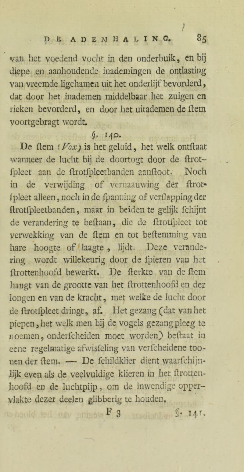 ; f DE ADEMHALING. 85 van het voedend vocht in den onderbuik, en bij diepe en aanhoudende inademingen de ontlasting van vreemde ligehamen uit het onderlijf bevorderd, dat door het inademen middelbaar het zuigen en rieken bevorderd, en door het uitademen de ftem voortgebragt wordt. r.|o. De ftem f Vox) is het geluid, het welk ontftaat wanneer de lucht bij de doortogt door de ftrot- fpleet aan de ftrotfpleetbanden aanftoot. Noch in de verwijding of vernaauwing der ftrot* fplcet alleen,noch in de Spanning of verfiappingder ftrotfpleetbanden, maar in beiden te gelijk fchijnt de verandering te beftaan, die de ftrotlpleet tot verwekking van de ftem en tot beftemming van hare hoogte of laagte , lijdt. Deze verande- ring wordt willekeurig door de fpieren vau het ftrottenhoofd bewerkt. De fterkte van de dem hangt van de grootte van het ftrottenhoofd cn der longen en van de kracht, met welke de lucht door de ftrotfpleet dringt, af. Het gezang (dat van het piepen, het welk men bij de vogels gezang pleeg te noemen, onderfcheiden moet worden) beftaat in eene regelmatige afwisfeling van verfcheidene too- uen der ftem. — De fchildklier dient waarfchijn- Jijk even als de veelvuldige klieren in het ürotten- hoofd en de luchtpijp, om de inwendige opper- vlakte dezer deden glibberig te houden, F 3 §• I4r-