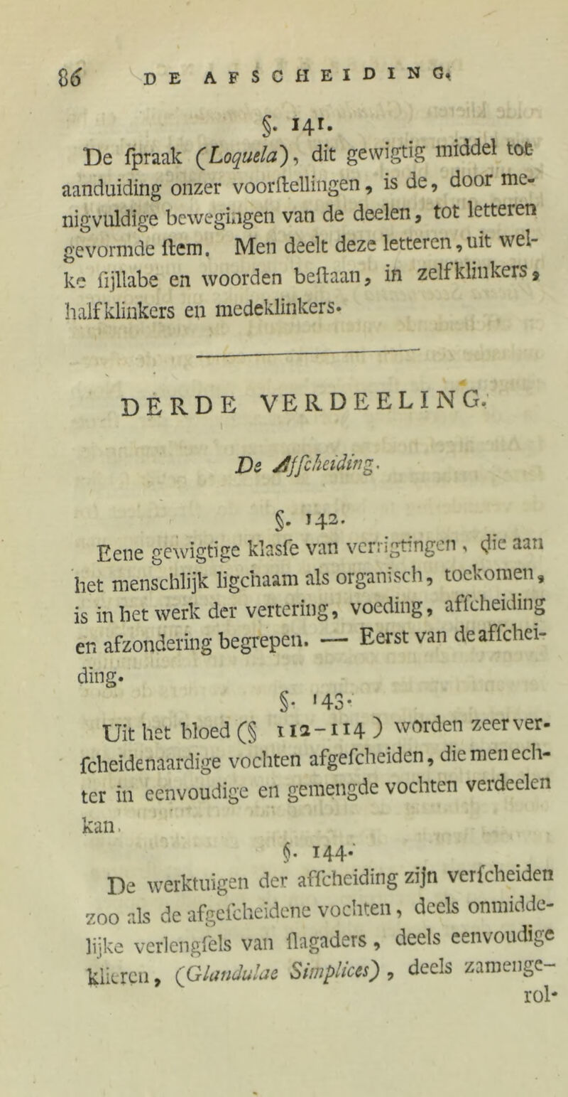 §. 141. De fpraak (Loquela), dit gewigtig middel tot- aanduiding onzer voortellingen, is de, door me- nigvuldige bewegingen van de deelen, tot letteren gevormde tem. Men deelt deze letteren,uit wel- ke fijllabe en woorden beftaan, in zelfklinkers, halfklinkers en medeklinkers. DERDE VE RDEELING. 1 De jfJft helding . §. 142. Hcne gewigtige klasfe van verrigtmgcn , die aa.» het menschlijk ligchaam als organisch, tockomen, is in het werk der vertering, voeding, affeheiding er. afzondering begrepen. — Eerst van de aflehei- ding. §. '43- Uit het bloed (§ ï 1 a -114 ) worden zeer ver' fcheidenaardige vochten afgefcheiden, die men ech- ter in eenvoudige en gemengde vochten verdeden kan §. 144. De werktuigen der affeheiding zijn verfcheiden zoo als de afgefcheïdene vochten, deels onmidde- lijke verlengfels van llagaders, deels eenvoudige klieren, (Glandulae Simplices) , deels zamenge- rol*