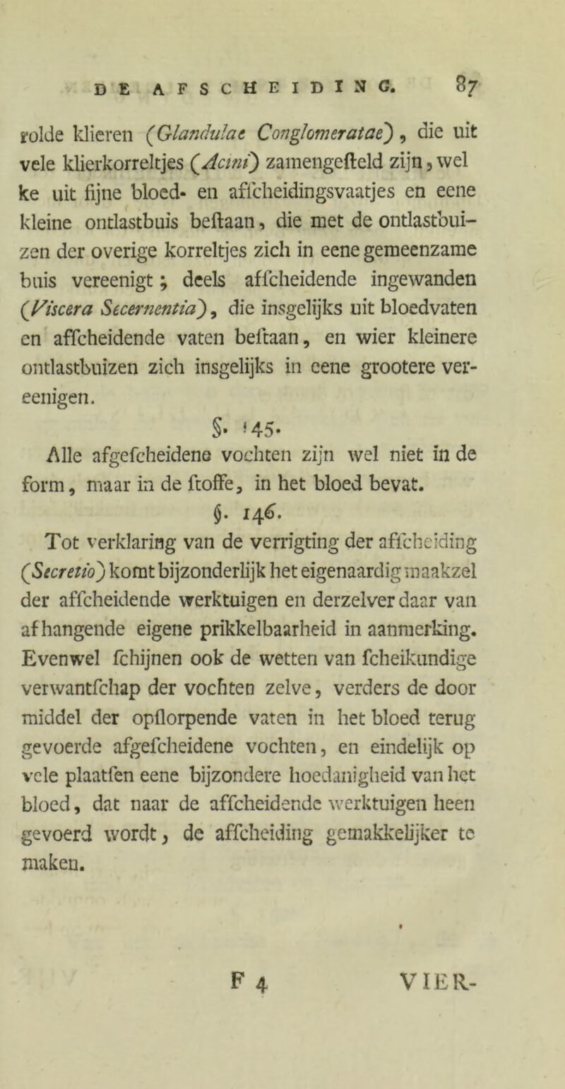 rolde klieren (Glandulae Conglomeratae) , die uit vele klierkorreltjes (Acmi) zamengefteld zijn 3 wel ke uit fijne bloed- en affcheidingsvaatjes en eene kleine ontlastbuis beftaan, die met de ontlastbui- zen der overige korreltjes zich in eene gemeenzame buis vereenigt; deels affeheidende ingewanden (Iriseera Secernentia'), die insgelijks uit bloedvaten en affeheidende vaten beftaan, en wier kleinere ontlastbuizen zich insgelijks in eene grootere ver- eenigen. S- <45- Alle afgefcheideno vochten zijn wel niet in de form, maar in de ftoffe, in het bloed bevat. $. 146. Tot verklaring van de verrigting der aflcheiding (Secretio) komt bijzonderlijk het eigenaardig maakzel der affeheidende werktuigen en derzelver daar van afhangende eigene prikkelbaarheid in aanmerking. Evenwel fchijnen ook de wetten van fcheikimdige verwantfehap der vochten zelve, verders de door middel der opflorpende vaten in het bloed terug gevoerde afgefcheidene vochten, en eindelijk op vele plaatfen eene bijzondere hoedanigheid van het bloed, dat naar de affeheidende werktuigen heen gevoerd wordt, de aflcheiding gemakkelijker te maken.