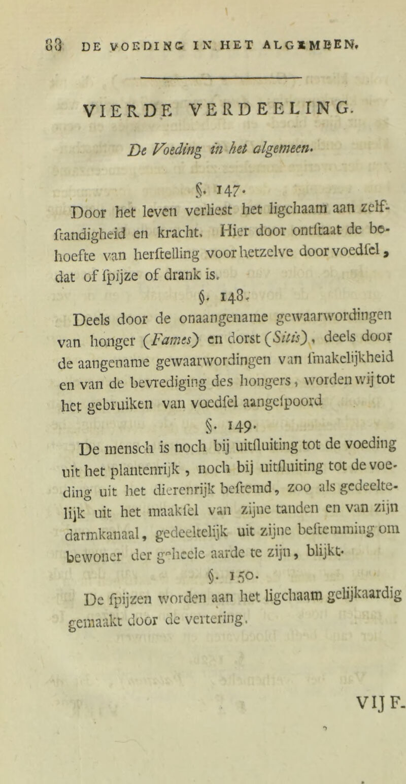 83 DE VOEDING IN HET ALGIMBEN. VIERDE VERDEELIN G. De Voeding in het algemeen. §• 14 7- Door het leven verliest het ligchaam aan zelf- fcandigheid en kracht. Hier door ontftaat de be- hoefte van herftelling voor hetzelve doorvoedfcl, dat of fpijze of drank is. $• 148. Deels door de onaangename gewaarwordingen van honger (Fames) en dorst (Sstis) , deels door de aangename gewaarwordingen van lmakelijkheid en van de bevrediging des hongers, worden wij tot het gebruiken van voedfel aangeipoord §• *49- De mensch is noch bij uitfLuitïng tot de voeding uit het plantenrijk , noch bij uitfluiting tot de voe- ding uit het dierenrijk befremd, zoo als gedeelte- lijk uit het maakfel van zijne tanden en van zijn darmkanaal, gedeeltelijk uit zijne beftemmiug om bewoner der g^heele aarde te zijn, blijkt* §• 150. Dc fpijzen worden aan het ligchaam gelijkaardig gemaakt door de vertering. VIJ F.