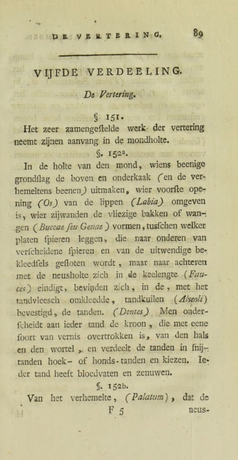 £> B vEB-TERINC* VIJFDE VERDEELING. De Vertering, §• 151- Het zeer zamengeftelde werk der vertering neemt zijnen aanvang in de mondholte. §. i52a- In de holte van den mond, wiens beenige grondllag de boven en onderkaak (en de ver^ hemeltens beenen) uitmaken, wier voorde ope- ning (Os) van de lippen (Labia) omgeven is, wier zijwanden de vliezige bakken of wan- gen ( Buccae Jet: Gerne ) vormen, tusfchen welker platen fpieren leggen, die naar onderen van verfcheidene fpieren en van de uitwendige be- kleedfels gefloten wordt , maar naar achteren met de neusholte zich in de keelengte (Fau- ces) eindigt, bevinden zich, in de, met het randvlcesch omkleedde, tandkuilen (Aheoli) bevestigd, de tanden. (Deines) Men onder- fcheidt aan ieder tand de kroon , die met eene föort van vernis overtrokken is, van den hals en den wortel en verdeelt de tanden in fnij- tanden hoek- of honds-tanden en kiezen. Ie- der tand heeft bloedvaten en zenuwen. §. 152b. Van het verhemelte, (Palatum) , dat de F 5 neus-