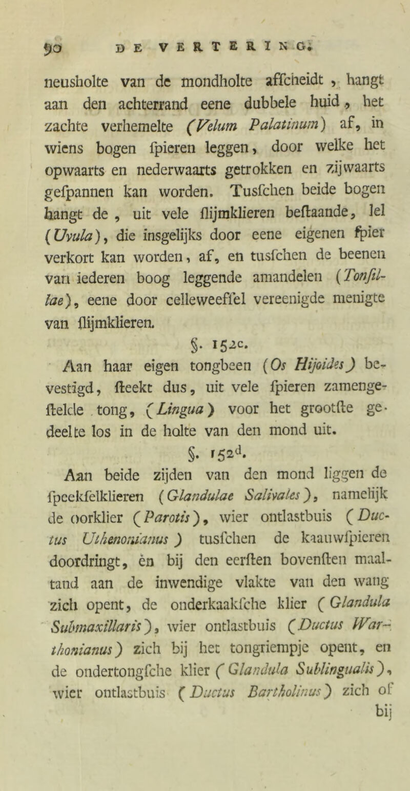 neusholte van de mondholte affcheidt , hangt aan den achterrand eene dubbele huidhet zachte verhemelte (Velum Palat inum) af, in wiens bogen lpieren leggen> door welke het opwaarts en nederwaarts getrokken en zijwaarts gefpannen kan worden. Tusfchen beide bogen hangt de , uit vele flijmklieren beftaande, Iel (Uvula), die insgelijks door eene eigenen fpier verkort kan worden, af, en tusfchen de beenen van iederen boog leggende amandelen (Totifil- lae), eene door celleweeflel vereenigde menigte van flijmklieren. §• i5^c* Aan haar eigen tongbeen (Os Hijoides) be- vestigd, fteekt dus, uit vele fpieren zamenge- ftelcle tong, fLingua) voor het grootfte ge- deelte los in de holte van den mond uit. §. f52<h Aan beide zijden van den mond liggen de fpcekfelklieren (Glandulae Salivales), namelijk de oorklier ( Parotis), wier ontlastbuis ( Duc- tus Uih&nonianus) tusfchen de kaauwfpieren doordringt, én bij den eerflen bovenden maal- tand aan de inwendige vlakte van den wang zich opent, de onderkaakfche klier (Glandula Submaxillaris), wier ontlastbuis Q Ductus War- thonianus) zich bij het tongriempje opent, en de ondertongfche klier ( Glandula iSublingualh ), wier ontlastbuis (Ductus Bartholinus) zich ol bij