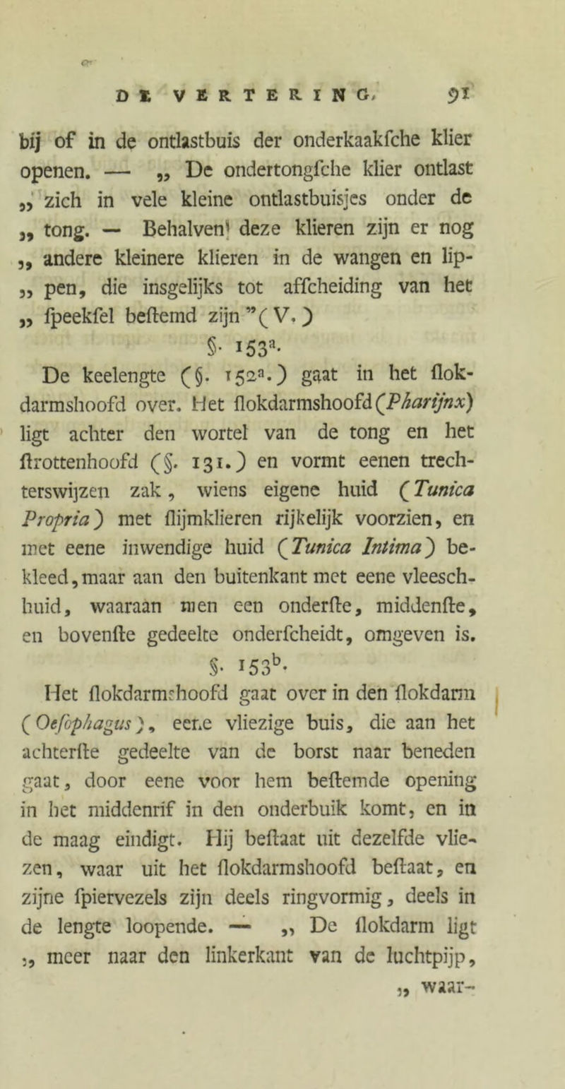 bij of in de ontlastbuis der onderkaakfche klier openen. — „ De ondertongfche klier ontlast „ zich in vele kleine ontlastbuisjes onder de 5, tong. — Behalven’ deze klieren zijn er nog ,, andere kleinere klieren in de wangen en lip- 3, pen, die insgelijks tot affeheiding van het 33 fpeekfel beftemd zijn”(V.) §• i53a* De keelengte (§. 1523.) *n ^et darmshoofd over. Het flokdarmshoofd (Pharijnx) ligt achter den wortel van de tong en het ftrottenhoofd (§. 131.) en vormt eenen trech- terswijzen zak, wiens eigene huid (Tunica Propriet) met flijmklieren rijkelijk voorzien, en met eene inwendige huid (Tunica Intima) be- kleed , maar aan den buitenkant met eene vleesch- huid, waaraan men een onderfte, middenfte, en bovenfte gedeelte onderfcheidt, omgeven is. §• 153b- Het flokdarmrhoofd gaat over in den flokdann (Oefbphagus), eene vliezige buis, die aan het achterlle gedeelte van de borst naar beneden gaat, door eene voor hem befremde opening in het middenrif in den onderbuik komt, cn in de maag eindigt. Hij befraat uit dezelfde vlie- zen, waar uit het flokdarmshoofd befraat, en zijne fpiervezels zijn deels ringvormig, deels in de lengte loopende. — ,, De llokdarm ligt ,, meer naar den linkerkant van de luchtpijp. waar