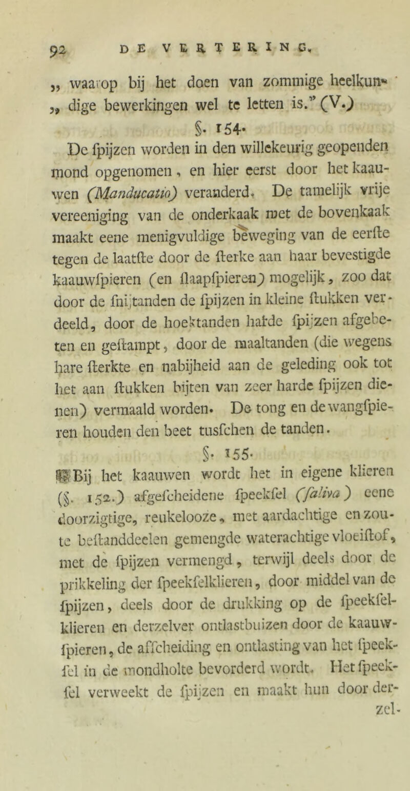 „ waarop bij het doen van zommige heelkun* „ dige bewerkingen wel te letten is.” (V.) S- r54* De fpijzen worden in den willekeurig geopenden mond opgenomen, en hier eerst door het kaau- wen (lWanducatw) veranderd. De tamelijk vrije vereeniging van de onderkaak met de bovenkaak maakt eene menigvuldige beweging van de eerde tegen de laatfte door de fterke aan haar bevestigde kaauwfpieren (en llaapfpieren) mogelijk, zoo dat door de fnijtanden de fpijzen in kleine Hukken ver* deeld, door de hoektanden hatde fpijzen afgebe- ten en gedampt, door de maaltanden (die wegens hare fterkte en nabijheid aan de geleding ook tot het aan Hukken bijten van zeer harde fpijzen die- nen) vermaald worden. De tong en dewangfpie- ren houden den beet tusfchen de tanden. §• 155- ^Bij het knauwen wordt het in eigene klieren (§. 152.) afgefeheidene fpeekfel (faliva) ccne doorzigtige, reukelooze* met aardachtige onzou- te beftanddeclen gemengde waterachtige vloeiftof, met de fpijzen vermengd, terwijl deels door de prikkeling der fpeekfelklieren, door middel van de fpijzen, deels door de drukking op de fpeekfel- klieren en derzelver ontlastbuizen door de kaauw- fpieren, de affeheiding en ontlasting van het fpeek- fd in de mondholte bevorderd wordt. Het fpeek- fel verweekt de fpijzen en maakt hun door der- zel-
