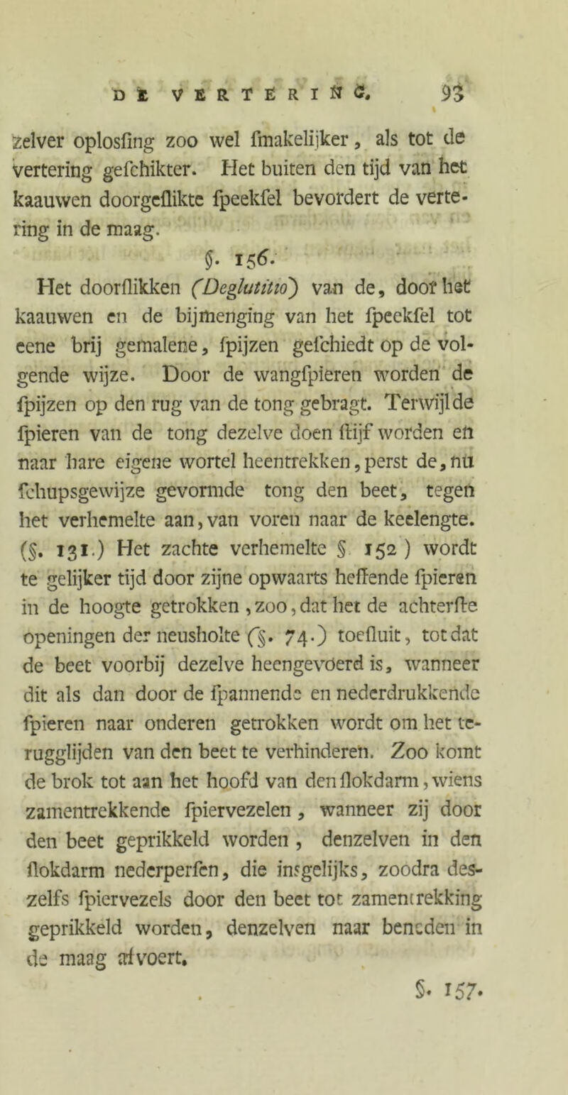 Dl VERTËRlflö, 9j I zelver oplosfing zoo wel fmakelijker, als tot de vertering gefchikter. Het buiten den tijd van het kaauwen doorgeflikte fpeekfel bevordert de verte- ring in de maag. $• 15^* Het doorflikken (Deglutitio) van de, doof het kaauwen en de bijmenging van het fpeekfel tot eene brij gemalene, fpijzen gefchiedt op de vol- gende wijze. Door de wangfpieren worden de fpijzen op den rug van de tong gebragt. Terwijl de fpieren van de tong dezelve doen ftijf worden en naar hare eigene wortel heentrekken,perst de,nu fehupsgewijze gevormde tong den beet, tegen het verhemelte aan, van voren naar de keelengte. (§. 131.) Het zachte verhemelte § 152 ) wordt te gelijker tijd door zijne opwaarts heflende fpieran in de hoogte getrokken , zoo, dat het de achterAe openingen der neusholte f§. 74.) toefluit, totdat de beet voorbij dezelve heengevoerd is, wanneer dit als dan door de fpannende en nederdrukkendc fpieren naar onderen getrokken wordt om het te- rugglijden van den beet te verhinderen. Zoo komt de brok tot aan het hoofd van den flokdann, wiens zamentrekkende fpiervezelen , wanneer zij door den beet geprikkeld worden , denzelven in den flokdarm nederperfen, die insgelijks, zoodra des- zelfs fpiervezels door den beet tot zament rekking geprikkeld worden, denzelven naar beneden in de maag trivoert. §♦ 157*