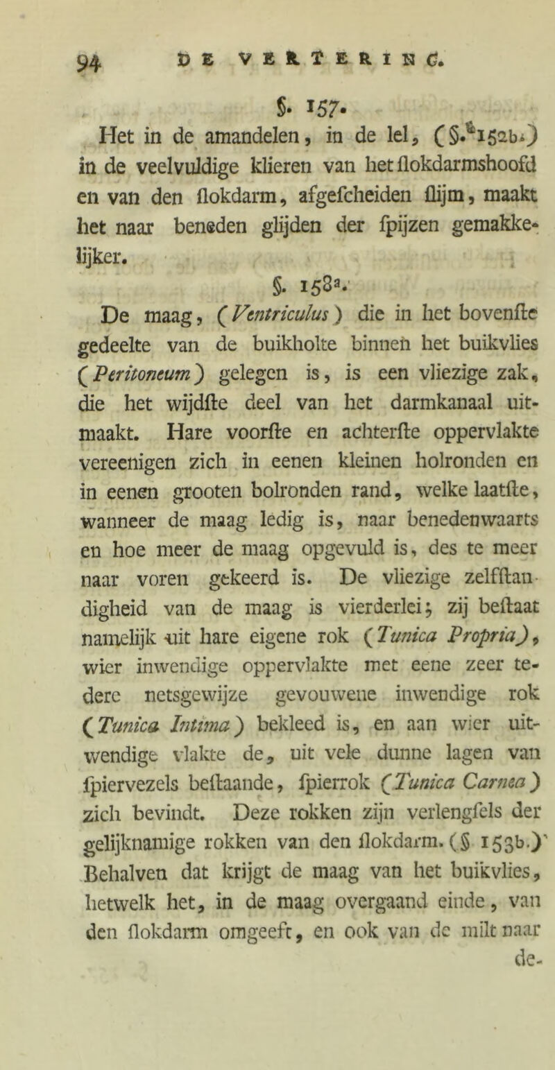 §• 157* Het in de amandelen, in de lei, (§.*i52bO in de veelvuldige klieren van het flokdarmshoofd en van den flokdarm, afgefcheiden flijm, maakt het naai beneden glijden der fpijzen gemakke- lijker. §. 153a.' De maag, (Vtntriculus) die in het bovenfte gedeelte van de buikholte binnen het buikvlies (Peritoneum) gelegen is, is een vliezige zak, die het wijdfte deel van het darmkanaal uit- maakt. Hare voorfte en achterfte oppervlakte vereenigen zich in eenen kleinen holronden en in eenen grooten bolronden rand, welke laatfte, wanneer de maag ledig is, naar benedenwaarts en hoe meer de maag opgevuld is, des te meer naar voren gekeerd is. De vliezige zelfftan digheid van de maag is vierderlei; zij beilaat namelijk uit hare eigene rok ( Tunica Propria), wier inwendige oppervlakte met eene zeer te- dere netsgevvijze gevouwene inwendige rok (Tunica Intima) bekleed is, en aan wier uit- wendige vlakte de, uit vele dunne lagen van fpiervezels bellaande, fpierrok (Tunica Carnta) zich bevindt. Deze rokken zijn verlengfels der gelijknamige rokken van den flokdarm. (§ 153b.)' Behalven dat krijgt de maag van het buikvlies, hetwelk het, in de maag overgaand einde, van den flokdarm omgeefc, en ook van de milt naar de-
