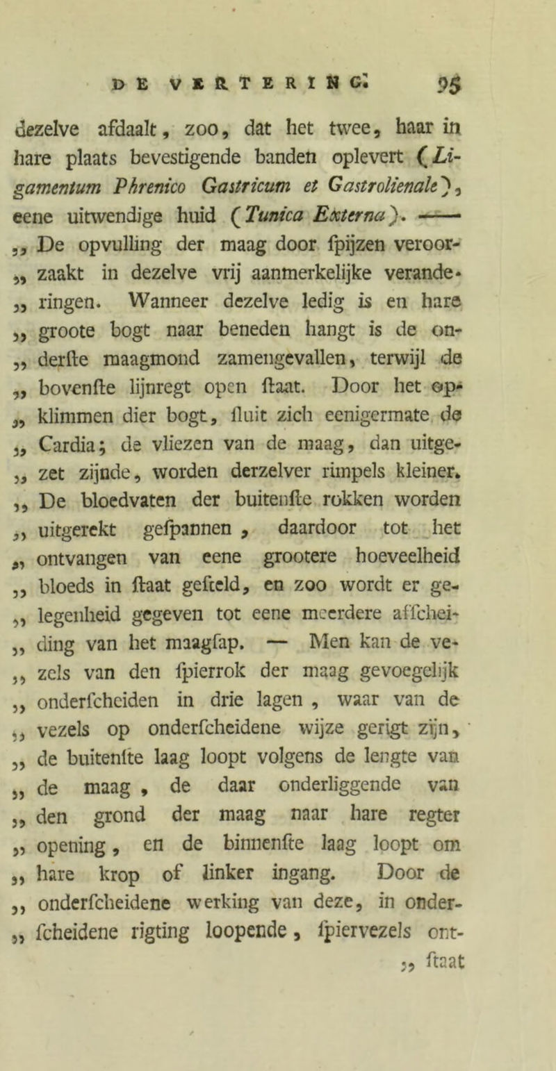 dezelve afdaalt, zoo, dat het twee, haar in hare plaats bevestigende banden oplevert (Li- gamentum Phremco Gastricum et Gastrolienah ), eene uitwendige huid (Tunica Externa'). * ,, De opvulling der maag door fpijzen veroor- ,, zaakt in dezelve vrij aanmerkelijke verande* ,, ringen. Wanneer dezelve ledig is en hare ,, groote bogt naar beneden hangt is de on- ,, derfte maagmond zam enge vallen, terwijl de ,, bovenfte lijnregt open ftaat. Door het op- „ klimmen dier bogt, fluit zich eenigermate de 3, Cardia; de vliezen van de maag, dan uitge- 3, zet zijnde, worden derzelver rimpels kleiner* ,, De bloedvaten der buitenfte rokken worden y 3 uitgerekt gefpannen , daardoor tot het „ ontvangen van eene grootere hoeveelheid ,, bloeds in Haat gefceld, en zoo wordt er ge- „ legenheid gegeven tot eene meerdere affehei- 3, ding van het maagfap. — Men kan de ve- ,, zeis van den fpierrok der maag gevoegelijk „ onderfchciden in drie lagen , waar van de ,3 vezels op onderfcheidene wijze gerigt zijn, „ de buitenlte laag loopt volgens de lengte van „ de maag , de daar onderliggende van ,, den grond der maag naar hare regter 3, opening, en de binnenfte laag loopt om „ hare krop of linker ingang. Door de ,, onderfcheidene werking van deze, in onder- 3, fcheidene rigting loopende, fpiervezels ont- ftaat