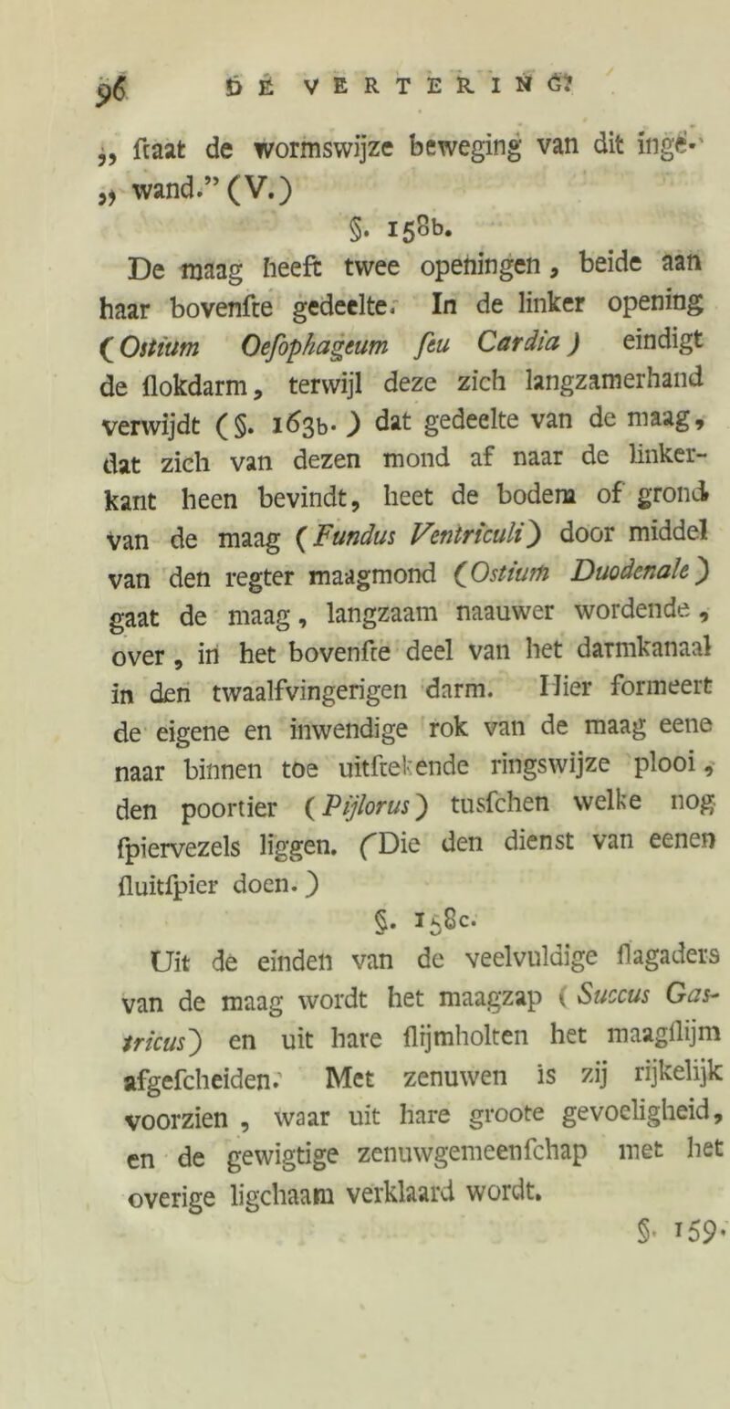 ,, fcaat de wormswijze beweging van dit ingè- „ wand.” (V.) §. 158b. De maag heeft twee openingen, beide aan haar bovenfte gedeelte, In de linker opening (Oitïum Oefophageum feu Cardia) eindigt de flokdarm, terwijl deze zich langzamerhand verwijdt (§. i%>- ) dat gedeelte van de maag, dat zich van dezen mond af naar de linker- kant heen bevindt, heet de bodem of grond van de maag (Fundus Ventriculi) door middel van den regter maagmond (Ostiufo Duodenale) gaat de maag, langzaam naauwer wordende, over, in het bovenfre deel van het darmkanaal in den twaalfvingerigen darm. Mier formeert de eigene en inwendige rok van de maag eene naar binnen toe uitfrekende ringswijze plooi, den poortier (Pijlorus) tusfehen welke nog fpiervezels liggen. (Die den dienst van eenen fluitfpier doen.) §• i5^c* Uit de einden van de veelvuldige flagaders van de maag wordt het maagzap ( Succus Gas- tricus') en uit hare llijmholten het maagflijm afgefcheiden. Met zenuwen is zij rijkelijk voorzien , waar uit hare groote gevoeligheid, en de gewigtige zenuwgemeenfehap met het overige ligchaam verklaard wordt. §• 159-
