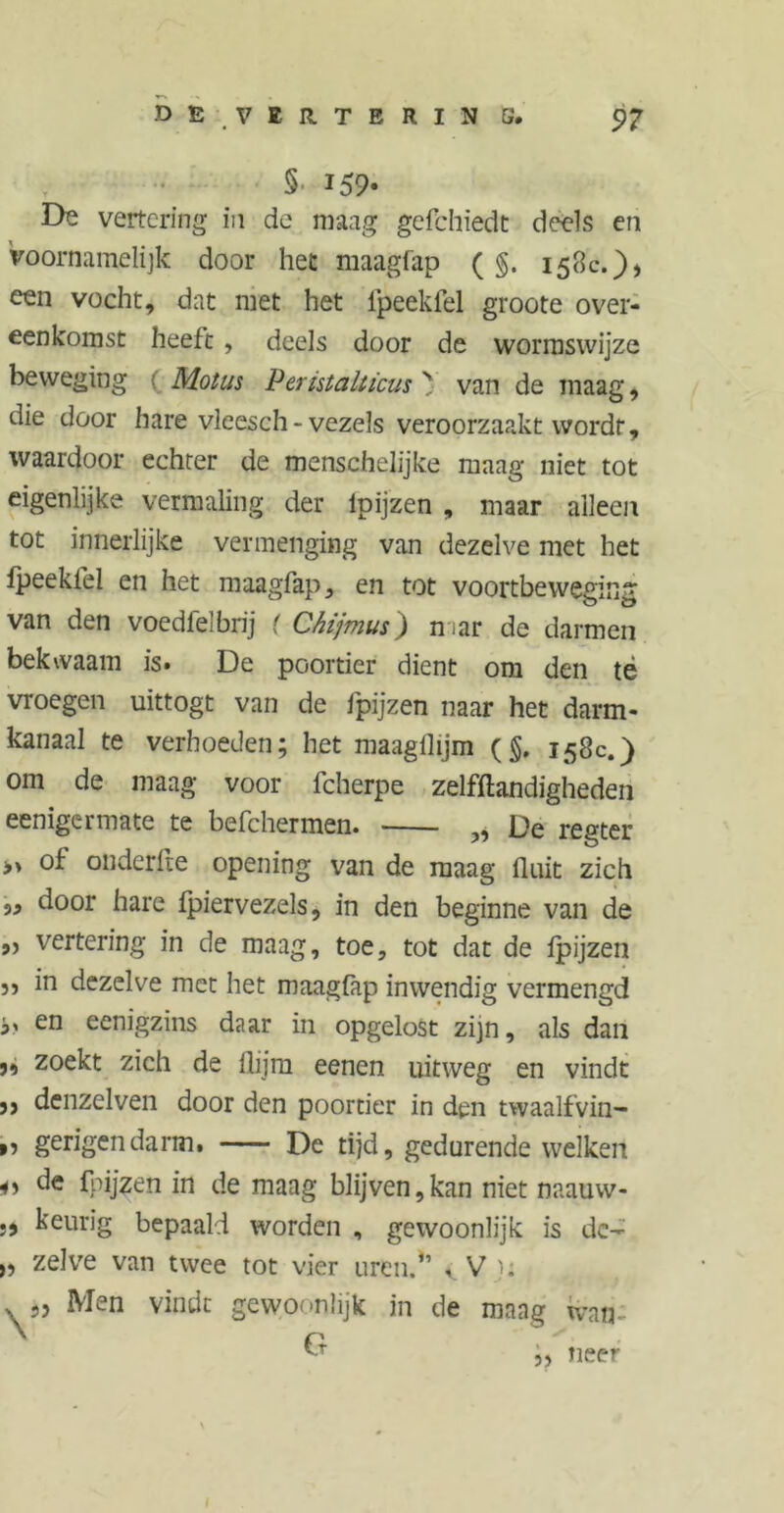 DE VERTE RIN 5* p? §■ 159* De vertering in de maag gefchiedt deels en Voornamelijk door het maagfap (g. 158c.)) een vocht, dat met het fpeekfel groote over- eenkomst heeft , deels door de wormswijze beweging Mollis Peristalticus y van de maag, die door hare vleesch-vezels veroorzaakt wordt, waardoor echter de menschelijke maag niet tot eigenlijke vermaling der lpijzen , maar alleen tot innerlijke vermenging van dezelve met het ipeekfel en het maagfap, en tot voortbeweging van den voedlelbrij ( Chijmus) mar de darmen bekwaam is» De poortier dient om den té vroegen uittogt van de fpijzen naar het darm- kanaal te verhoeden; het maagflijm (§. 158c.) om de maag voor fcherpe zelfftandigheden eenigcrmate te befchermen. „ De regter » of onderfle opening van de maag fluit zich ,, door hare ipiervezels, in den beginne van de „ vertering in de maag, toe, tot dat de lpijzen 5) in dezelve met het maaglap inwendig vermengd en eenigzins daar in opgelost zijn, als dan 9, zoekt zich de ilijm eenen uitweg en vindt denzelven door den poortier in den twaalfvin- ,, gerigendarm. De tijd, gedurende welken i» de Rijzen in de maag blijven,kan niet naauw- 5) keurig bepaald worden , gewoonlijk is de- » zelve van twee tot vier uren,*’ vVi; \» Men vindt gewoonlijk in de maag wan- 1