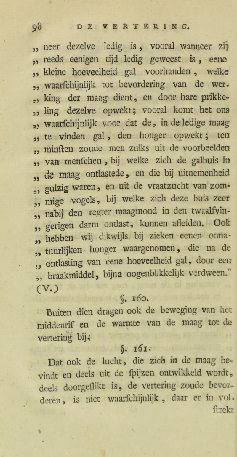 „ neer dezelve ledig is, vooral wanneer zij „ reeds eenigen tijd ledig geweest is , eene ,, kleine hoeveelheid gal voorhanden , welke „ waarfchijnlijk tot bevordering van de wer. king der maag dient, en door hare prikke- j, ling dezelve opwekt; vooral komt het ons ,> waarfchijnlijk voor dat de, in de ledige maag „ te vinden gal, den honger opwekt; ten „ minften zoude men zulks uit de voorbeelden „ van menfehen , bij welke zich de galbuis in „ de maag ontlastede, en die bij uitnemenheid ,) gulzig waren, eti uit de vraatzucht van zom- „ mige vogels, bij welke zich deze buis zeer „ nabij den regrer maagmond in den twaalfvin- 5? gerigen darm ontlast, kunnen afleiden. Ook hebben wij dikwijls, bij zieken eenen onna- „ tuurlijken honger waargenomen, die na de ontlasting van eene hoeveelheid gal, door een braakmiddel, bijna oogenblikkelijk verdween;' (vo §. 160. Buiten dien dragen ook de beweging van het middenrif en de warmte van de maag tot de vertering bij.} §. i6i; Dat ook de lucht, die zich in de maag be- vindt en deels uit de fpijzen ontwikkeld wrordt, deels doorgeflikt is, de vertering zoude bevor- deren, is niet waarfchijnlijk, daar er in vol. ftrekt V
