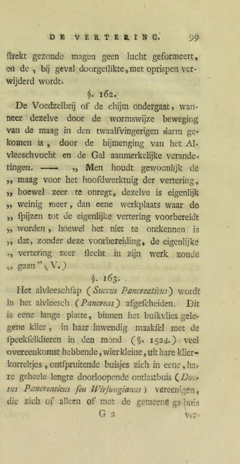 flrekt gezonde magen geen lucht geformeert, en de, bij geval doorgdlikte, met oprispen ver- wijderd wordt. §. 162. De Voedzelbrij of de chijm ondergaat, wan- neer dezelve door de wormswijze beweging van de maag in den twaalfvingerigen darm ge- komen is , door de bijmenging van het Al- vleeschvocht en de Gal aanmerkelijke verande- ringen. —- „ Men houdt gewoonlijk de ,, maag voor het hoofdwerktuig der vertering, „ hoewel zeer te onregt, dezelve is eigenlijk „ weinig meer, dan eene werkplaats waar de 5) fpijzcn tot de eigenlijke vertering voorbereidt „ worden , hoewel het niet te ontkennen is „ dat, zonder deze voorbereiding, de eigenlijke ,, vertering zeer Hecht in zijn werk zoude « gaan’\V.) $• i^3- Met alvleeschfup ( Succus Pancreaticus) wordt in het alvleesch (Pancreas) afgefcheiden. Dit is eene lange platte, binnen het buikvlies gele- gene klier , in haar inwendig maak fel met de fpeekfelklieren in den mond (§. 152a.) veel overeenkomst hebbende, wier kleine, uit hare klier- korreltjes , ontfpruitende buisjes zich in eene, ha« re geheelc lengte doorloopendc ontlastbuis (Dun tus Pancreaticus feu IVirfungianus) vereenigön < die zich of alleen of met de gemeens ga buis G 2 Vstf«