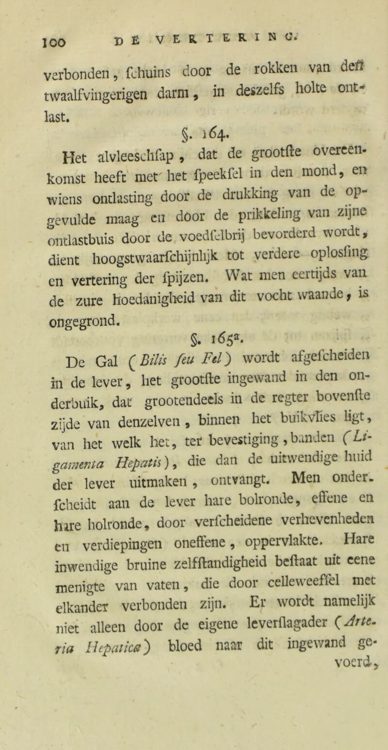 DÉ V E R. T & R I N verbonden, fchuins door de rokken van defl twaalfvingerigen darm, in deszelfs holte out- last. §. 164, Het alvleeschfap , dat de grootfte overeen- komst heeft met het fpeekfel in den mond, en wiens ontlasting door de drukking van de op- gevulde maag en door de prikkeling van zijne ontlastbuis door de voedfdbrij bevorderd wordt, dient hoogstwaarfchijnhjk tot verdere oplosfing cn vertering der fpijzen. Wat men eertijds van de zure hoedanigheid van dit vocht waande, is ongegrond. §. i65a- De Gal (Bilis feu Fel) wordt afgefcheiden in de lever, het grootfte ingewand in den on- derbuik, dat grootendeels in de regter hovende zijde van denzelven , binnen het buikvfies ligt, van het welk het, ter bevestiging ,banden (Li- gamma Hepatis), die dan de uitwendige huid der lever uitmaken, ontvangt. Men onder- fcheidt aan de lever hare bolronde, effene en hire holronde, door verfcheidene verhevenheden en verdiepingen oneffene, oppervlakte. Hare inwendige bruine zelfstandigheid beftaat uit eene menigte van vaten, die door celleweefïel met elkander verbonden zijn. Er wordt namelijk niet alleen door de eigene leverflagader (Arte. ria Hepatica) bloed naar dit ingewand ge- voerd.