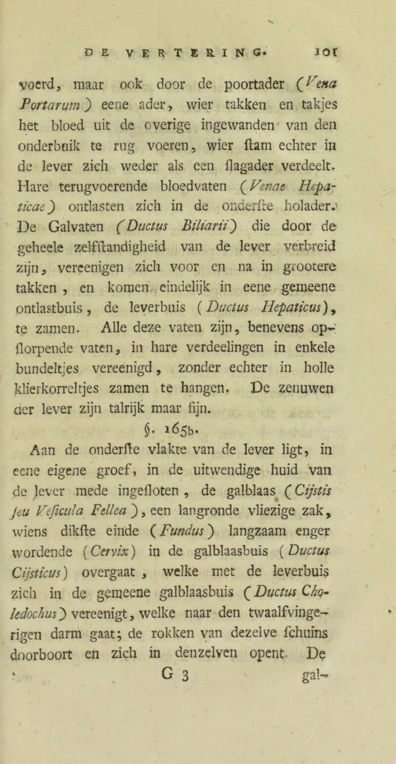 voerd, maar ook door de poortader {Vena Portarum) eene ader, wier takken en takjes het bloed uit de overige ingewanden van den onderbuik te rug voeren, wier ftam echter in de lever zich weder als een ilagader verdeelt. Hare terugvoerende bloedvaten (Vcnat Hepa- ticae) ontlasten zich in de onderlte holader.' De Galvaten (Ductus Biliarii') die door de geheele zelfstandigheid van de lever verbreid zijn, vercenigen zich voor en na in giootere takken , en komen eindelijk in eene gemeene ontlastbuis , de leverbuis (Ductus Iiepaticus)9 te zamen. Alle deze vaten zijn, benevens op- fiorpende vaten, in hare verdeelingen in enkele bundeltjes vereenigd, zonder echter in holle klierkorreltjes zamen te hangen. De zenuwen cier lever zijn talrijk maar fijn. §. 165b. Aan de onderfte vlakte van de lever ligt, in eene eigene groef, in de uitwendige huid van de lever mede ingelloten , de galblaas (j Cijstis jeu Veficula F til ca j, een langronde vliezige zak, wiens dikfte einde (Fundus) langzaam enger wordende (Cervix) in de galblaasbuis (Ductus Cijsticus) overgaat , welke met de leverbuis zich in de gemeene galblaasbuis (Ductus Cho- ledochusj) vereenigt, welke naar den twaalfvinge- rigen darm gaat; de rokken van dezelve fchuins doorboort en zich in denzelvcn opent. De