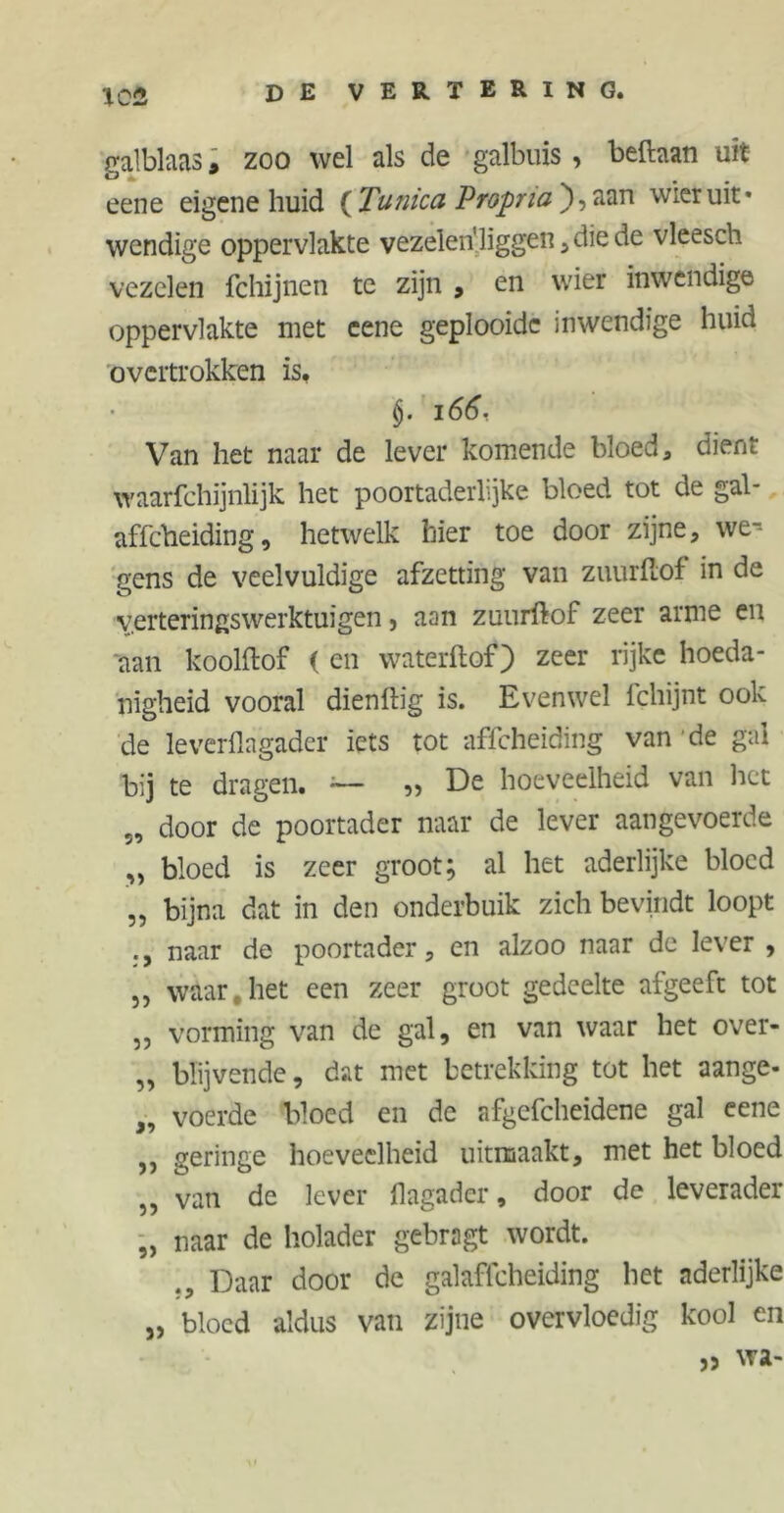 galblaas, zoo wel als de galbuis , befhan uit eene eigene huid {Tunica Propria'), aan wier uit- wendige oppervlakte vezelen'liggen , die de vleesch vezelen fchijnen te zijn , en wier inwendige oppervlakte met eene geplooide inwendige huid overtrokken is, $. 166, Van het naar de lever komende bloed, dient waarfchijnlijk het poortaderlijke bloed tot de gal- affeheiding, hetwelk hier toe door zijne, we- gens de veelvuldige afzetting van zuurftof in de verteringswerktuigen, aan zuurftof zeer arme en aan koolftof ( en waterftof) zeer rijke hoeda- nigheid vooral dienftig is. Evenwel lchijnt ook de leverflagader iets tot affeheiding van de gal bij te dragen. — „ De hoeveelheid van het 5, door de poortader naar de lever aangevoerde „ bloed is zeer groot; al het aderlijke bloed „ bijna dat in den onderbuik zich bevindt loopt naar de poortader, en alzoo naar de lever , ,j waar,het een zeer groot gedeelte afgeeft tot „ vorming van de gal, en van waar het over- „ blijvende, dat met betrekking tot het aange- „ voerde bloed en de afgefcheidene gal eene „ geringe hoeveelheid uitmaakt, met het bloed ,, van de lever flagader, door de leverader „ naar de holader gebragt wordt. ., Daar door de galaffcheiding het aderlijke „ bloed aldus van zijne overvloedig kool en „ wa-