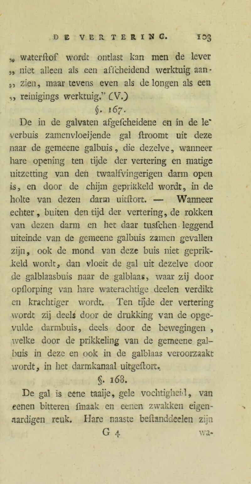 „ svaterftof worde ontlast kan men de lever „ niet alleen als een aficheidend werktuig aan* j, zien, maar tevens even als de longen als een ,, reinigings werktuig.” CV.) §. 167. De in de galvaten afgefcheidene en in de le' verhuis zamenvloeijende gal ftroomt uit deze naar de gemeene galbuis, die dezelve, wanneer hare opening ten tijde der vertering en matige uitzetting van den twaalfvingerigen darm open is, en door de chijm geprikkeld wordt, in de holte van dezen darm uitftort. — Wanneer echter, buiten den tijd der vertering, de rokken van dezen darm en het daar tusfehen leggend uiteinde van de gemeene galbuis zamen gevallen zijn, ook de mond van deze buis niet geprik- keld wordt, dan vloeit de gal uit dezelve door de galblaasbuis naar de galblaas, waar zij door opflorping van hare waterachtige deelen verdikt en krachtiger wordt. Ten tijde der vertering wordt zij deels door de drukking van de opge- vulde darmbuis, deels door de bewegingen , welke door de prikkeling van de gemeene gal- buis in deze en ook in de galblaas veroorzaakt wordt, in het darmkanaal uitgeftort.. §. i63. De gal is eene taaije, gele vochtighei-l, van eenen bitteren fmaak en eenen zwakken eigen- aardigen reuk. Hare naaste beftanddeelen zijn G 4 wa-