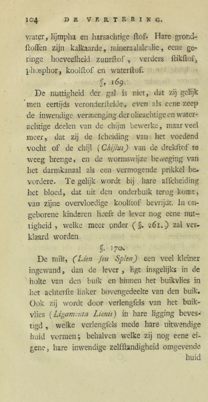 water, lijmpha en harsachtige hof* Hare grond- stoffen zijn kalkaarde, mineraalalcalie, eene ge- ringe hoeveelheid zuurftof, verders ftikftof, phosphor, koolhof en waterilof. Ir !Ö9 De nuttigheid der gal is niet, dat zij gelijk men eertijds veronderilelde, even als eene zeep de inwendige vermenging der olieachtige en water- achtige deelen van de chijm bewerke, maar veel meer, dat zij de fcheiding van het voedend vocht of de chijl (Chijlus) van de drekftof te weeg brenge, en de wormswijze beweging van het darmkanaal als een vermogende prikkel be- vordere. Te gelijk wordt bij hare afscheiding het bloed, dat uit den onderbuik terug komt, van zijne overvloedige koolhof bevrijdt. In on- geborene kinderen heeft de lever nog eene nut- tigheid , welke meer pnder (§. 261.) zal ver- klaard worden. De milt, (Lkn feu Splen) een veel kleiner ingewand, dan de lever , ligt insgelijks in de holte van den buik en binnen het buikvlies in het achtel lte linker bovengedeelte van den buik* Ook zij wordt door verlengfels van het buik- vlies {Ligamenta Lienis) in hare ligging beves- tigd , welke verlengfels mede hare uitwendige huid vormen; behalven welke zij nog eene ei- gene, hare inwendige zelfftandigheid omgevende huid