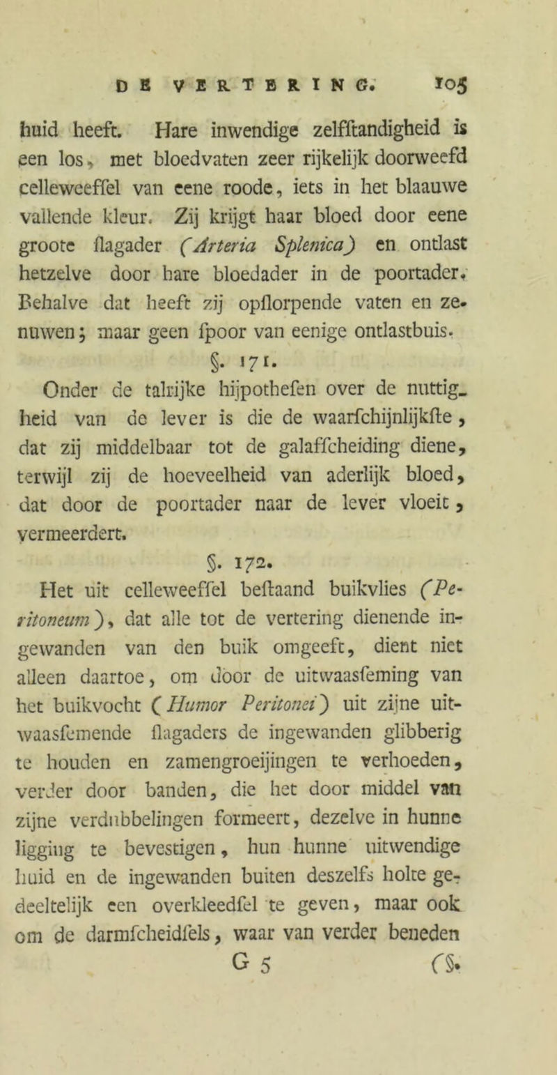 huid heeft. Hare inwendige zelfftandigheid is een los, met bloedvaten zeer rijkelijk doorweefd celleweeffel van eene roode, iets in het blaauwe vallende kleur, Zij krijgt haar bloed door eene groote flagader (Arteria Splenica) en ontlast hetzelve door hare bloedader in de poortader. Behalve dat heeft zij opflorpende vaten en ze. nuwen; maar geen fpoor van eenige ontlastbuis. §• Onder de talrijke hijpothefen over de nuttig, heid van de lever is die de waarfchijnlijkfte, dat zij middelbaar tot de galaffcheiding diene, terwijl zij de hoeveelheid van aderlijk bloed, dat door de poortader naar de lever vloeic, vermeerdert. §. 172. Het uit celleweeffel beftaand buikvlies (Pe- ritoneum), dat alle tot de vertering dienende in- gewanden van den buik omgeeft, dient niet alleen daartoe, om door de uitwaasfeming van het buikvocht (Humor Peritonei) uit zijne uit- waasfemende flagaders de ingewanden glibberig te houden en zamengroeijingen te verhoeden, verder door banden, die het door middel van zijne verdubbelingen formeert, dezelve in hunne ligging te bevestigen, hun hunne uitwendige huid en de ingewanden buiten deszelfs holte ge- deeltelijk een overkleedfel te geven, maar ook om de darmfcheidlèls, waar van verder beneden G 5