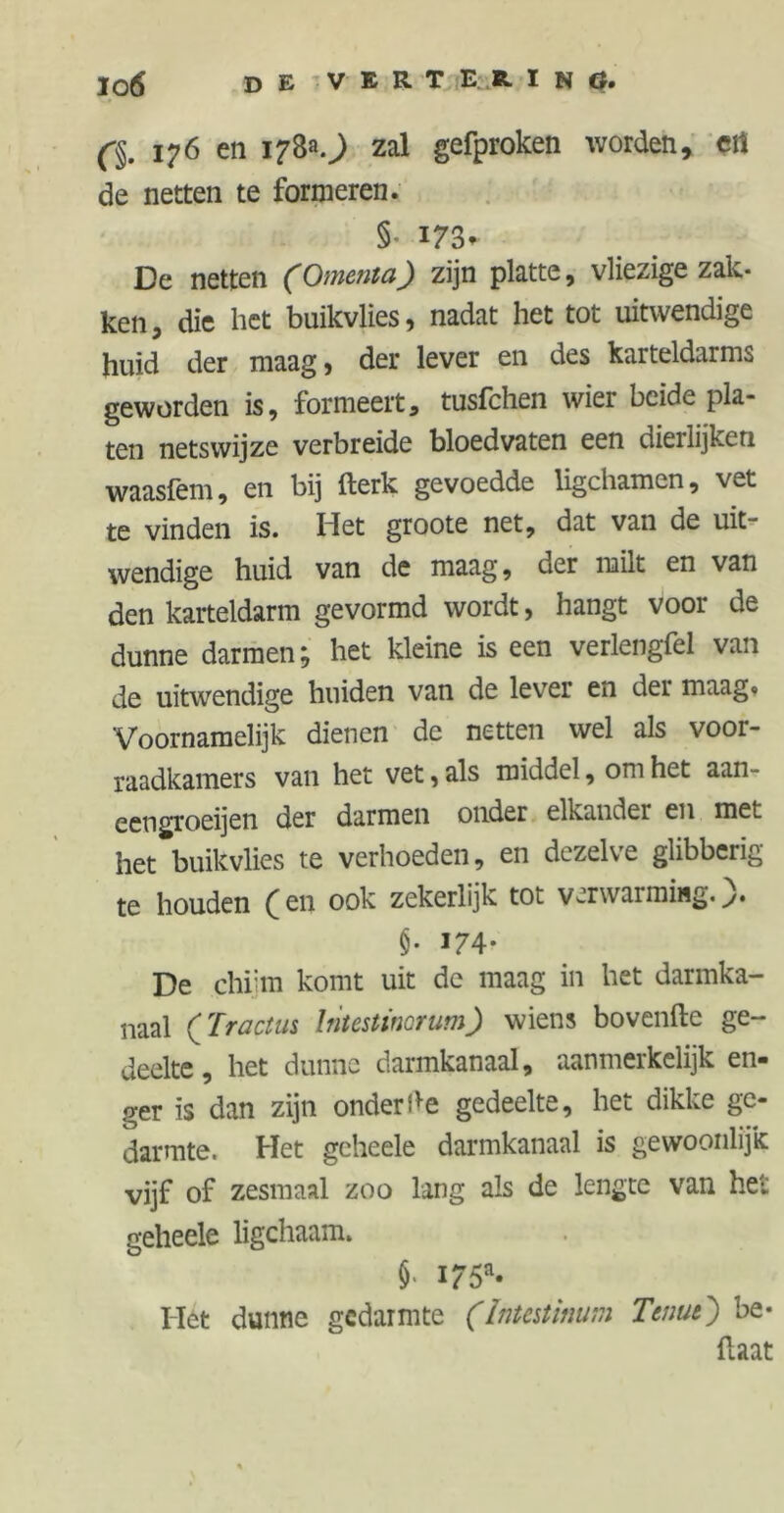 ßm 176 en 17&0 zal gefproken worden, crt de netten te formeren. §■ *73 * De netten (Omenta) zijn platte, vliezige zak- ken, die het buikvlies, nadat het tot uitwendige huid der maag, der lever en des karteldarms geworden is, formeert, tusfchen wier beide pla- ten netswijze verbreide bloedvaten een dierlijken waasfem, en bij fterk gevoedde ligchamen, vet te vinden is. Het groote net, dat van de uit- wendige huid van de maag, oer milt en van den karteldarm gevormd wordt, hangt voor de dunne darmen; het kleine is een verlengfel van de uitwendige huiden van de lever en der maag« Voornamelijk dienen de netten wel als voor- raadkamers van het vet, als middel, om het aan- eengroeien der darmen onder elkander en met het buikvlies te verhoeden, en dezelve glibberig te houden ( en ook zekerlijk tot verwarming. §• *74- De chiim komt uit de maag in het darmka- naal (Tr actus lntestinorum) wiens bovenfte ge- deelte , het dunne darmkanaal, aanmerkelijk en- ger is dan zijn onder de gedeelte, het dikke ge- darmte. Het gcheele darmkanaal is gewoonlijk vijf of zesmaal zoo lang als de lengte van het geheele ligchaam» J- I75a* Hét dunne gedarmte (Intestinum Tenue') be- {laat