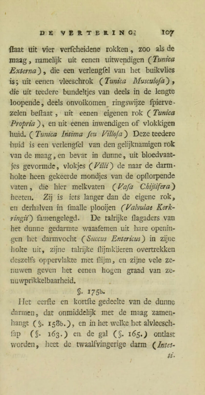 I DE VER.TER.INGt I07 {hat uit vier verfcheidene rokken, zoo als de maag, namelijk uit eenen uitwendigen (Tunica Externa), die een verlengfel van het buikvlies is; uit eenen vleeschrok ( Tunica Musculoja) , die uit teedere bundeltjes van deels in de lengte loopende, deels onvolkomen ringswijze fpierve- zelen beflaat , uit eenen eigenen rok ( Tunica Propria ), en uit eenen inwendigen of vlokkigen huid. ( Tunica Intima Jeu Villoja ) Deze teedere huid is een verlengfel van den gelijknamigen rok van de maag, en bevat in dunne, uit bloedvaat- jes gevormde, vlokjes (jVilli) de naar de darm- holte heen gekeerde mondjes van de opflorpende vaten, die hier melkvaten (Vafa Chijlifera) hceten. Zij is iets langer dan de eigene rok, en derhalven in fmalle plooijen (Vakulat Kerk- ringii) famengelegd. De talrijke ilagaders van het dunne gedarmte waasfemen uit hare openin- gen het darmvocht (Succus Ent er kus) in zijne holte uit, zijne talrijke llijmküeren overtrekken deszelfs oppervlakte met flijm, en zijne vele ze- nuwen geven het eenen hogen graad van ze- nuwprikkelbaarheid. §. 175b. I Iet eerfle en kortfte gedeelte van de dunne darmen, dat onmiddelijk met de maag zamen- hangt ( §. 158b.), en in het welke het alvleesch- lap 163.) en de gal (§. 165.) ontlast worden, heet de twaalfvingerige darm (fates- ti- /