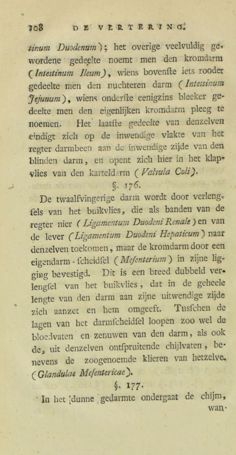 Ï08 DE VEß-TERIMÖ. tinum Duodenum 'J; het overige veelvuldig ge* wordene gedeelte noemt men den kromdarm £ Intestinum lleutn), wiens bovenfte iets rooder gedeelte men den nüchteren darm (Intestinum Jejunum), wiens onderfte eenigzins bleeker ge- deelte men den eigenlijken kromdarm pleeg te noemen. Het laatile gedeelte van denzelven eindigt zich op de inwendige vlakte van het regter darmbeen aan de inwendige zijde van den blinden darm, en opent zich hier m het klap- vlies van den karteldarm ( Vafoula Coli). §• De twaalfvingerige darm wordt door verleng, iels van het buikvlies, die als banden van de regter nier ( Ligamentum Duodcni Renale ) en van de lever (Ligamentum Duodeni Hepaticum') naar denzelven toekomen, maar de kromdarm door een eigendarm - Ichcidfel ( Mefcntertum ) in zijne lig- ging bevestigd. Dit is een breed dubbeld ver- lengfel van het buikvlies, dat in de geheele lengte van den darm aan zijne uitwendige zijde zich aanzet en hem omgeefc. Tusfchen dc lagen van het darmfcheidfel loopen zoo wel de bloedvaten en zenuwen van den darm, als ook de, uit denzelven ontfpruitende chijlvaten , be- nevens de zoogenoemde klieren van hetzelve. (Glandulae Mefentericaey §• l77' • In het'dunne ; gedarmte ondergaat de chijm, wan-