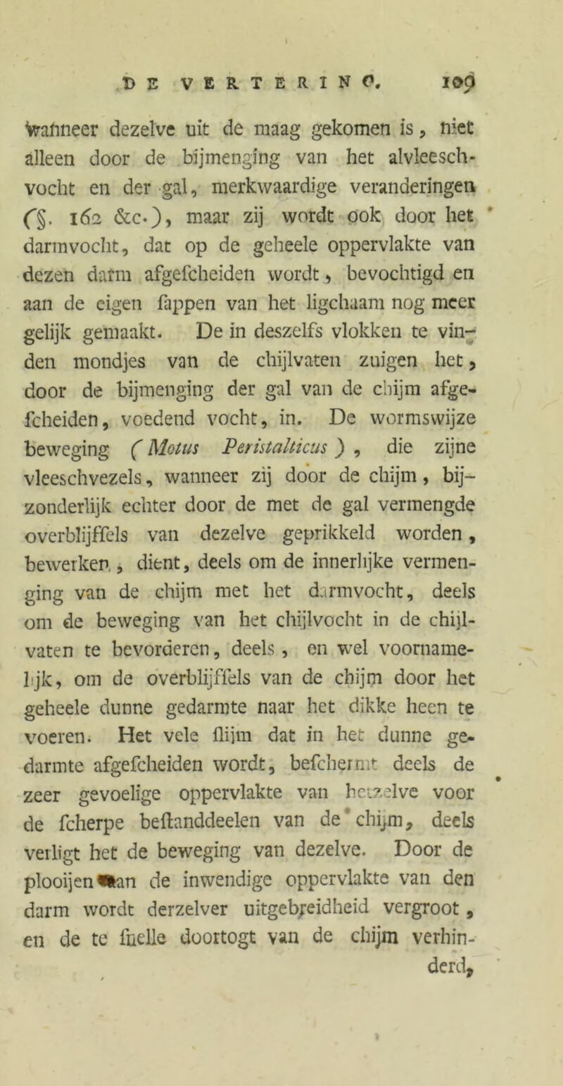 BE VERTERINO. I0p Wanneer dezelve uit de maag gekomen is , niet alleen door de bijmenging van het alvleesch- vocht en der gal, merkwaardige veranderingen 162 &c.)> maar zij wordt ook door het darmvocht, dat op de geheele oppervlakte van dezen darm afgefcheiden wordt, bevochtigd en aan de eigen hippen van het ligchaam nog meer gelijk gemaakt. De in deszelfs vlokken te vin- den mondjes van de chijlvaten zuigen het, door de bijmenging der gal van de chijm afge- fcheiden, voedend vocht, in. De wormswijze beweging (Motus Peristalticus) , die zijne vleeschvezels, wanneer zij door de chijm, bij- zonderlijk echter door de met de gal vermengde overblijffels van dezelve geprikkeld worden, bewerken., dient, deels om de innerlijke vermen- ging van de chijm met het darmvocht, deels om de beweging van het chijlvocht in de chijl- vaten te bevorderen, deels, en wel voorname- l jk, om de overblijffels van de chijm door het geheele dunne gedarmte naar het dikke heen te voeren. Het vele flijm dat in het dunne ge- darmte afgefcheiden wordt, befchermt deels de zeer gevoelige oppervlakte van hetzelve voor de fcherpe beftanddeelen van de chijm, deels verligt het de beweging van dezelve. Door de plooijen^an de inwendige oppervlakte van den darm wordt derzelver uitgebreidheid vergroot, en de te ihelle doortogt van de chijm verhin- derd.