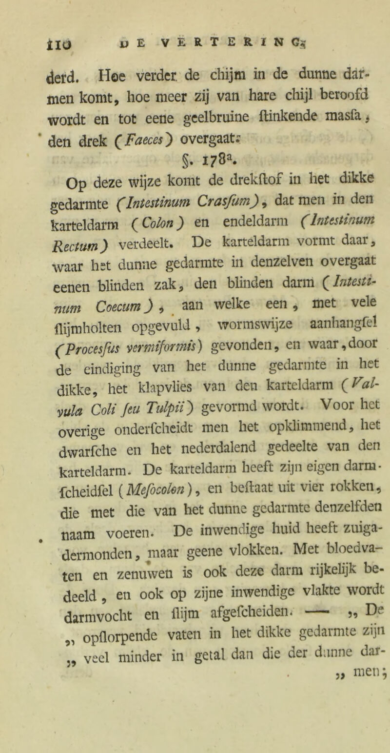 il(j u E VERTERING^ derd. Hoe verder, de chijm in de dunne dar- men komt, hoe meer zij van hare chijl beroofd wordt en tot eene geelbruine Hinkende masfa, * den drek CFaeces) overgaat. §. 178®. Op deze wijze komt de drekftof in het dikke gedarmte (Intestinum Crusfitmf), dat men in den karteldarm (Colon) en endeldarm (Intestinum Rectum) verdeelt. De karteldarm vormt daar, waar het dunne gedarmte in denzelven overgaat eenen blinden zak, den blinden darm (Intesti- num Coecum) , aan welke een , met vele ili jm holten opgevuld, wormswijze aanhangfel (Procesfits vermiformis) gevonden, en waar,door de eindiging van het dunne gedarmte in het dikke, het klapvlies van den karteldarm (VaU vula Coli Jeu Tulpii) gevormd wordt. Voor het overige onderfcheidt men het opklimmend, het dwarfche en het nederdalend gedeelte van den karteldarm. De karteldarm heeft zijn eigen darm- fcheidfel (Mefocolen), en beftaat uit vier rokken, die met die van het dunne gedarmte denzelfden naam voeren. De inwendige huid heelt zuiga- dermonden, maar geene vlokken. Met bloedva- ten en zenuwen is ook deze darm rijkelijk be- deeld , en ook op zijne inwendige vlakte wordt darmvocht en ilijm afgefcheiden. — „ De „ opflorpende vaten in het dikke gedarmte zijn veel minder in getal dan die der dunne dar- ,, men; 39