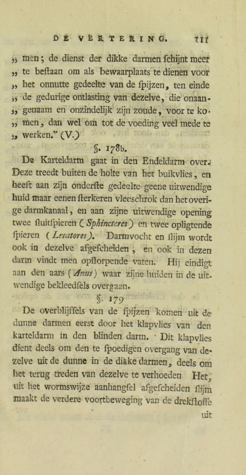 men; de dienst der dikke darmen fchijnt meer „ te beftaan om als bewaarplaats te dienen voor „ het onnutte gedeelte van de fpijzen, ten einde „ de gedurige ontlasting van dezelve, die onaan- „ genaam en onzindelijk zijn zoude, voor te ko- ,, men, dan wel om tot de voeding veel mede te j, werken.” (V.j) §. I/'Bb. De Karteldarm gaat in den Endeldarm over.] Deze treedt buiten de holte va n het buikvlies, en heeft aan zijn onderfte gedeelte- geene uitwendige huid maar eenen fterkeren vleeschrok dan het overi- ge darmkanaal, en aan zijne uitwendige opening twee fluitfpieren C Sphinctcres') en twee opligtende fpieren ( Levatores). Darmvocht en flijm wordt ook in dezelve afgefcheiden , en ook in dezen darm vindt men opflorpende vaten. Hij eindigt aan den aars (Mus) waar zijne huiden in de uit- wendige bekleedfels overgaan. §• De overblijffels van de fpijzen komen uit de dunne darmen eerst door het klapvlies van den karteldarm in den blinden darm. • Dit klapvlies dient deels om den te fpoedigen overgang van de- zelve uit de dunne in de dikke darmen, deels om liet terug treden van dezelve te verhoeden Het, uit het wormswijze aanhangfel afgefcheiden flijm maakt de verdere voortbeweging van de drekflolfe uit