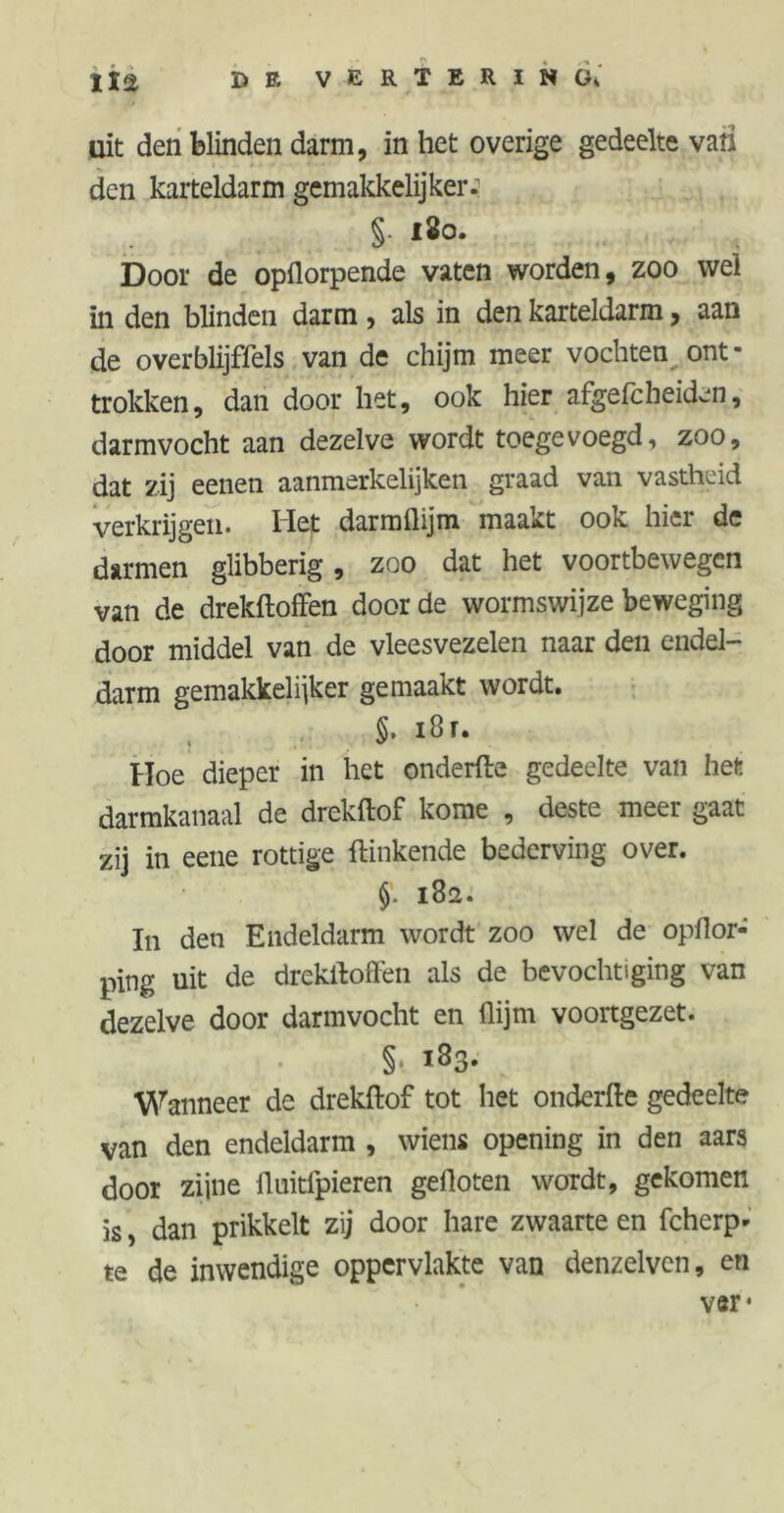 uit den blinden darm, in het overige gedeelte vati den karteldarm gemakkelijker: §. 180. Door de opflorpende vaten worden, zoo wel in den blinden darm , als in den karteldarm, aan de overblijffels van de chijm meer vochten ont- trokken, dan door het, ook hier afgefcheiden, darmvocht aan dezelve wordt toegevoegd, zoo, dat zij eenen aanmerkelijken graad van vastheid verkrijgen. Het darmflijm maakt ook hier de darmen glibberig, zoo dat het voortbewegen van de drekftoffen door de wormswijze beweging door middel van de vleesvezelen naar den endel- darm gemakkelijker gemaakt wordt. §. 18 r. Hoe dieper in het onderfte gedeelte van het darmkanaal de drekftof kome , deste meer gaat zij in eene rottige {linkende bederving over. 182. In den Endeldarm wordt zoo wel de opflor- ping uit de drekftoffen als de bevochtiging van dezelve door darmvocht en (lijm voortgezet. §• i83- Wanneer de drekftof tot het onderfte gedeelte van den endeldarm , wiens opening in den aars door zijne ftuitfpieren gefloten woTdt, gekomen is, dan prikkelt zij door hare zwaarte en fcherp- te de inwendige oppervlakte van denzelvcn, en