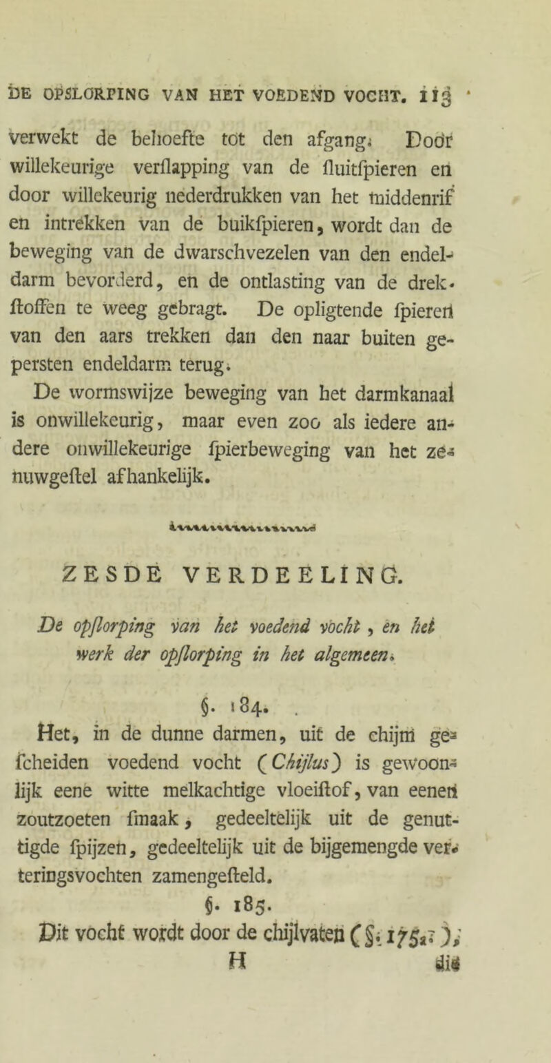 verwekt de behoefte tot den afgang; Doör willekeurige verflapping van de fluitfpieren en door willekeurig nederdrukken van het middenrif en intrekken van de buikfpieren, wordt dan de beweging van de dwarschvezelen van den endel- darm bevorderd, en de ontlasting van de drek- ftoffen te weeg gebragt. De opligtende fpieretl van den aars trekken dan den naar buiten ge- persten endeldarm terug. De wormswijze beweging van het darmkanaal is onwillekeurig, maar even zoo als iedere an- dere onwillekeurige fpierbeweging van het ze« nuwgeftel afhankelijk. ZESDE VERDEELING. De opflorping van het voedefid vocht , en hei werk der opflorping in het algemeen. §. 184. . Het, in de dunne darmen, uit de chijm ge^ fcheiden voedend vocht (Chijlus) is gew*oon« lijk eene witte melkachtige vloeiftof, van eenert zoutzoeten fmaak, gedeeltelijk uit de genut- tigde fpijzen, gedeeltelijk uit de bijgemengde ver* teringsvochten zamengefteld. $. 185. Dit vocht wordt door de chijlvaten ( §. ijfc ); H dtè