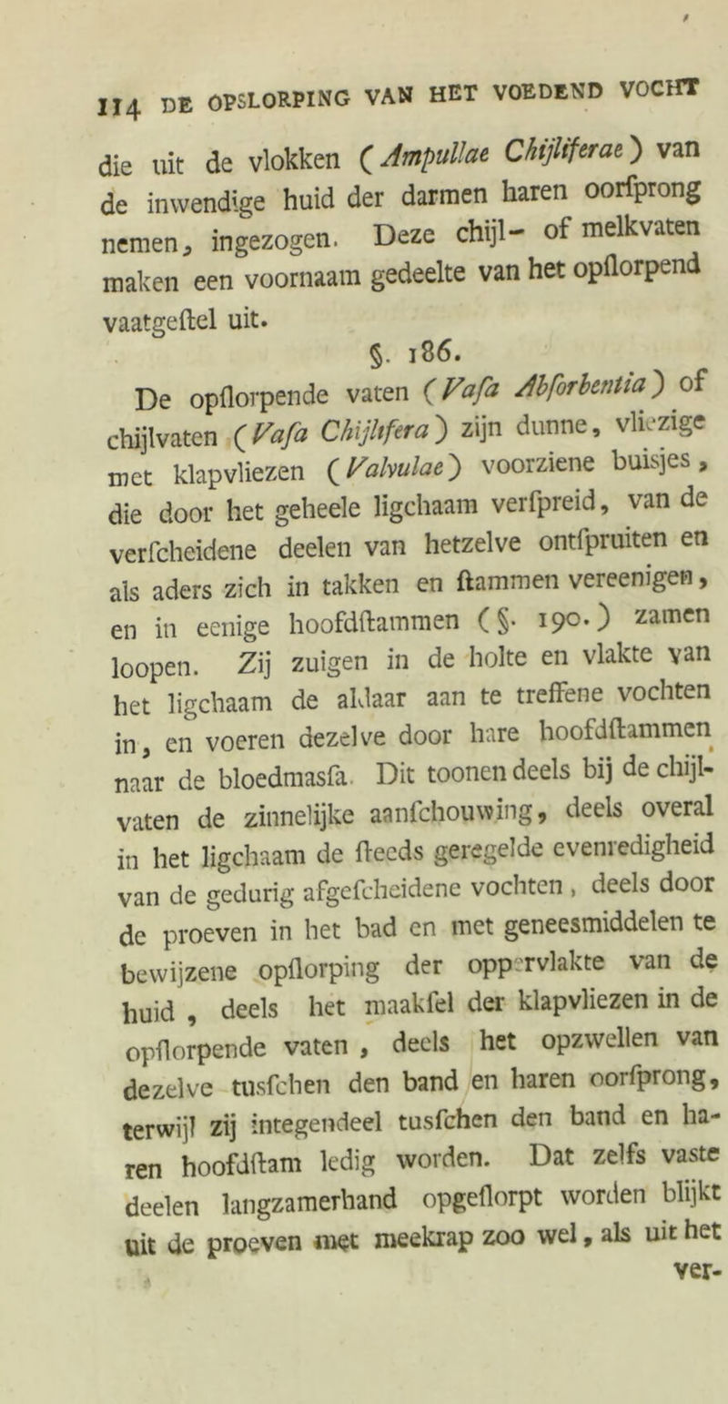 die uit de vlokken (Ampullat Chijliftrat) van de inwendige huid der darmen haren oorfprong nemen, ingezogen. Deze chijl- of melkvaten maken een voornaam gedeelte van het opflorpend vaatgeftel uit. §. 18 6. De opflorpende vaten {Vafa /bforbentia') of chijlvaten (Vafa Chijltfera) zijn dunne, vliezige met klapvliezen {Fahulae^ voorziene buisjes, die door het geheele ligchaam verfpreid, van de verfcheidene deelen van hetzelve ontfpruiten en als aders zich in takken en ftammen vereenigen, en in eenige hoofdftammen (§• 190.) zamen loopen. Zij zuigen in de holte en vlakte van het ligchaam de aldaar aan te treffene vochten in, en voeren dezelve door hare hoofdftammen naar de bloedmasfa Dit toonen deels bij de chijl- vaten de zinnelijke aanfchouwing, deels overal in het ligchaam de ftecds geregelde evenredigheid van de gedurig afgcfcheidene vochten , deels door de proeven in het bad en met geneesmiddelen te bewijzene opflorping der oppervlakte van de huid , deels het mnakfel der klapvliezen in de opflorpende vaten , deels het opzwellen van dezelve tusfchen den band en haren oorfprong, terwijl zij integendeel tusfchen den band en ha- ren hoofdftam ledig worden. Dat zelfs vaste deelen langzamerhand opgeflorpt worden blijkt uit de proeven roet meekrap zoo wel, als uit het