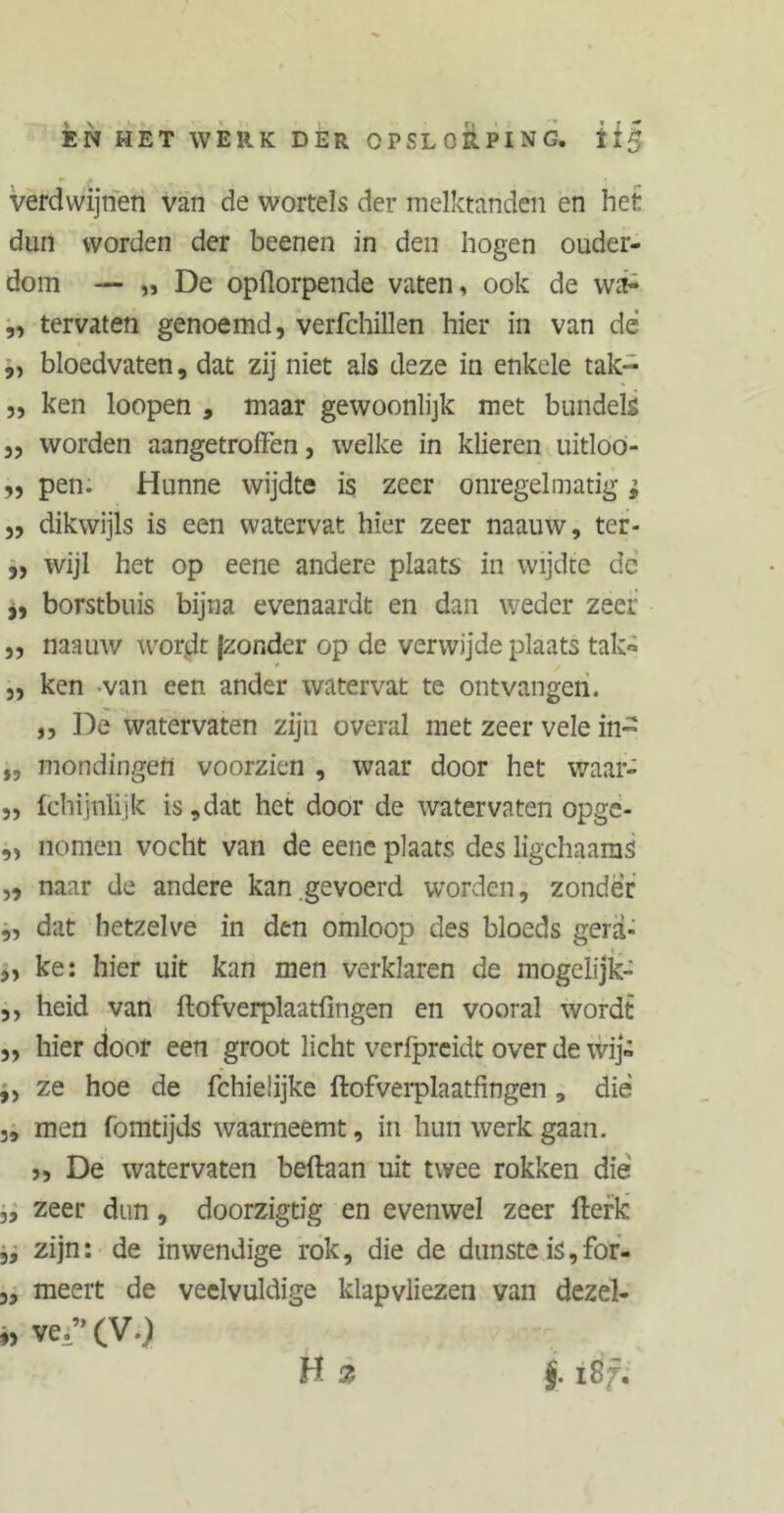 EN HET WERK DER OPSLORPING. U§ verdwijnen van de wortels der melktanden en het dun worden der beenen in den hogen ouder- dom — „ De opilorpende vaten, ook de wa- „ tervaten genoemd, verfchillen hier in van de „ bloedvaten, dat zij niet als deze in enkele tak- „ ken loopen , maar gewoonlijk met bundels ,, worden aangetroffen, welke in klieren uitloo- „ pen. Hunne wijdte is zeer onregelmatig; „ dikwijls is een watervat hier zeer naauw, ter- ,, wijl het op eene andere plaats in wijdte de „ borstbuis bijna evenaardt en dan weder zeer ,, naauw wordt |zonder op de verwijde plaats tak« j, ken van een ander watervat te ontvangen. ,, De watervaten zijn overal met zeer vele in- „ mondingen voorzien , waar door het waar- ,, Ichijnlijk is,dat het door de watervaten opge- ,, nomen vocht van de eene plaats des ligchaams „ naar de andere kan gevoerd worden, zonder „ dat hetzelve in den omloop des bloeds gerä- „ ke: hier uit kan men verklaren de mogelijk- ,, heid van ftofverplaatfingen en vooral wordt „ hier door een groot licht verfpreidt over de wij® „ ze hoe de fchieÜjke ftofverplaatfingen , die „ men fomtijds waarneemt, in hun werk gaan. >, De watervaten beftaan uit twee rokken dié „ zeer dun, doorzigtig en evenwel zeer fterk „ zijn: de inwendige rok, die de dunste is,for- „ meert de veelvuldige klapvliezen van dezel- ve.”(V.)