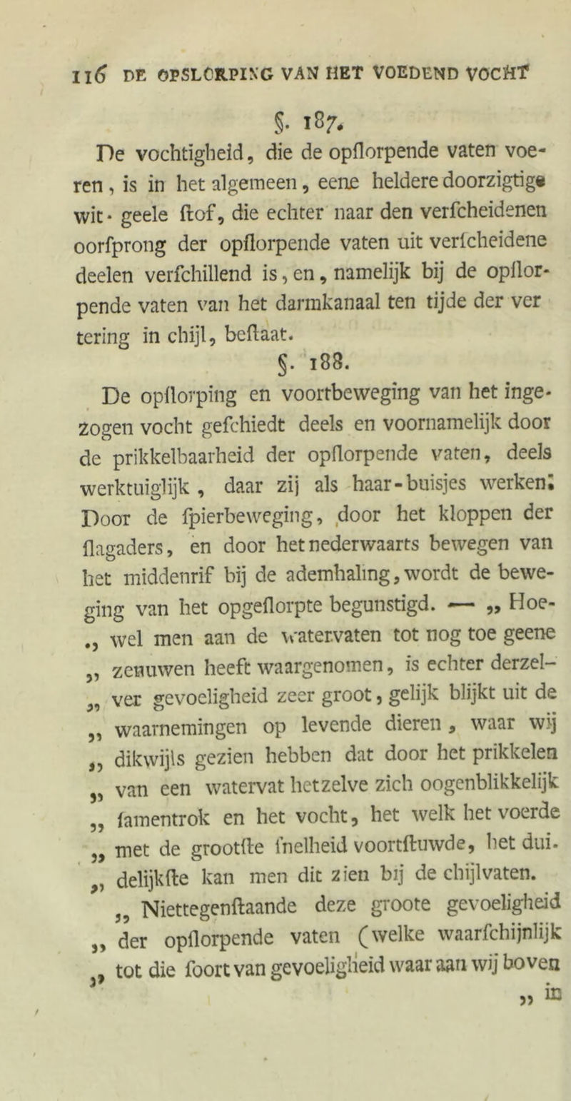 §• I8?* De vochtigheid, die de opflorpende vaten voe- ren , is in het algemeen, eene heldere doorzigtig« wit * geele ft of, die echter naar den verfcheidenen oorfprong der opflorpende vaten uit verlcheidene deelen verfchillend is, en, namelijk bij de opflor- pende vaten van het darmkanaal ten tijde der ver tering in chijl, beftaat. §. 183. De opflorping en voortbeweging van het inge- zogen vocht gefchiedt deels en voornamelijk door de prikkelbaarheid der opflorpende vaten, deels werktuiglijk, daar zij als haar-buisjes werken; Door de fpierbeweging, door het kloppen der flagaders, en door het nederwaarts bewegen van het middenrif bij de ademhaling, wordt de bewe- ging van het opgeflorpte begunstigd. — „ Hoe- wel men aan de watervaten tot nog toe geene „ zenuwen heeft waargenomen, is echter derzel- „ ver gevoeligheid zeer groot, gelijk blijkt uit de ,, waarnemingen op levende dieren , waar wij „ dikwijls gezien hebben dat door het prikkelen „ van een watervat hetzelve zich oogenblikkelijk „ famentrok en het vocht, het welk het voerde ,, met de grootfte inelheid voortftnwde, het dui- delijkfte kan men dit zien bij de chijlvaten. „ Niettegenftaande deze groote gevoeligheid „ der opflorpende vaten (welke waarfchijnlijk tot die foortvan gevoeligheid waaraan wij boven