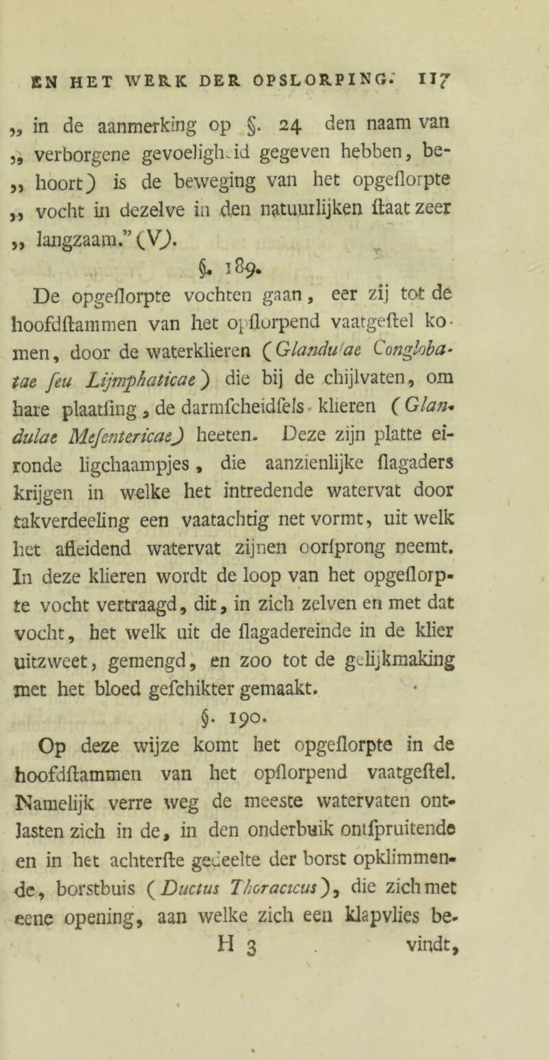 „ in de aanmerking op §. 24 den naam van „ verborgene gevoeligheid gegeven hebben, be- „ hoort) is de beweging van het opgeflorpte „ vocht in dezelve in den natuurlijken Haat zeer „ langzaam.” (V). 5. 189. De opgeflorpte vochten gaan, eer zij tot de hoofdftammen van het opflorpend vaatgeftel ko- men, door de waterklieren (’Glandu'ae Conghba* tae feu Lijmpkaticae) die bij de chijlvaten, om hare plaatling , de darmfcheidfels klieren ( G/an- dülat Mcfenter icaef heeten. Deze zijn platte ei- ronde ligchaampjes, die aanzienlijke flagaders krijgen in welke het intredende watervat door takverdeeling een vaatachtig net vormt, uit welk het afleidend watervat zijnen corlprong neemt. In deze klieren wordt de loop van het opgefloip- te vocht vertraagd, dit, in zich zelven en met dat vocht, het welk uit de flagadereinde in de klier uitzweet, gemengd, en zoo tot de gelijkmaking met het bloed gefchikter gemaakt. §. 190. Op deze wijze komt het opgeflorpte in de hoofdftammen van het opflorpend vaatgeftel. Namelijk verre weg de meeste watervaten ont- lasten zich in de, in den onderbuik ontfpruitende en in het achterfte gedeelte der borst opklimmen- dc, borstbuis ( Ductus Thoracicus), die zich met eene opening, aan welke zich een klapvlies be- id 3 vindt,