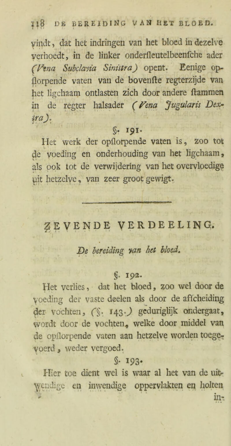 *iß de bereiding van het bloed. yindt, dat het indringen van het bloed in dezelve verhoedt, in de linker onderfleutelbeenfche ader . •; »I * (Pina, Subclavia Sinistra) opent. Eenige op- jlorpende vaten van de bovenfte regterzijde van het ligchaam ontlasten zich door andere flammen in de regter halsader (Pena Jugularis Dex- tra). §. I9I. Het werk der opflorpende vaten is, zoo tot de voeding en onderhouding van het ligchaam, als ook tot de verwijdering van het overvloedige pit hetzelve, van zeer groot gewigt. REVENDE verdeeling. De bereiding van het bloed. §. 192. Het verlies, dat het bloed, zoo wel door de yoeding der vaste deelen als door de affcheiding der vochten, f§. 143.J geduriglijk ondergaat, wordt door de vochten,, welke door middel van de opflorpende vaten aan hetzelve worden toege- voerd, weder vergoed. §• I93* Hier toe dient wel is waar al het van de uit- wendige en inwendige oppervlakten en holten in-