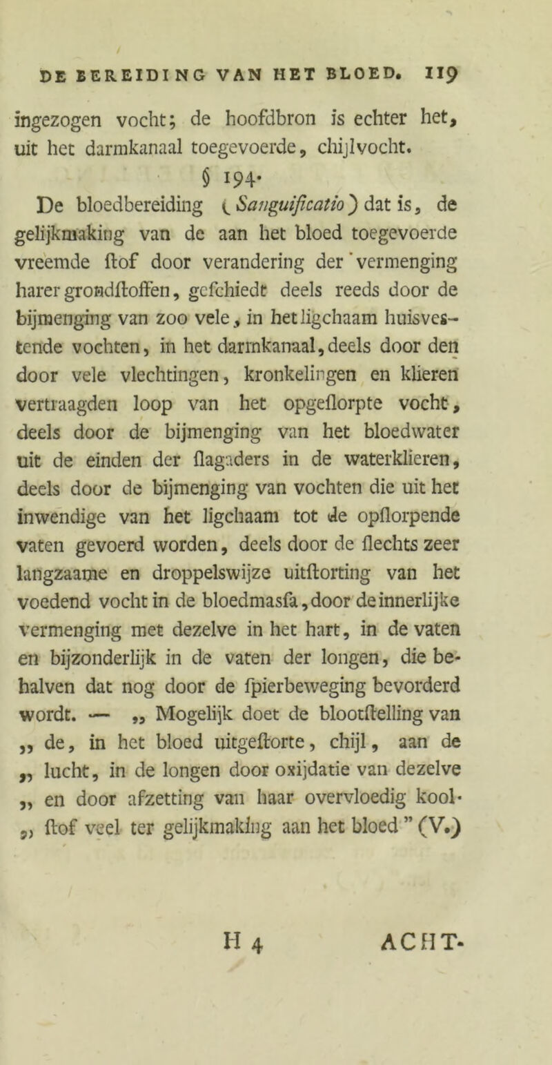 / DE BEREIDING VAN HET BLOED. II9 ingezogen vocht; de hoofdbron is echter het, uit het darmkanaal toegevoerde, chijlvocht. § 194* De bloedbereiding (. Saiiguificatio ) dat is, de gelijkmaking van de aan het bloed toegevoerde vreemde ftof door verandering der' vermenging harer grondftoffen, gcfchiedt deels reeds door de bijmenging van zoo vele, in hetligchaam huisves- tende vochten, in het darmkanaal,deels door den door vele vlechtingen, kronkelingen en klieren vertraagden loop van het opgeflorpte vocht, deels door de bijmenging van het bloedwater uit de einden der flagaders in de waterklieren, deels door de bijmenging van vochten die uit het inwendige van het ligchaam tot de opflorpende vaten gevoerd worden, deels door de Hechts zeer langzaame en droppelswijze uitftorting van het voedend vocht in de bloedmasfa,door de innerlijke vermenging met dezelve in het hart, in de vaten en bijzonderlijk in de vaten der longen, die be- halven dat nog door de fpierbeweging bevorderd wordt. — „ Mogelijk doet de blootftelling van ,, de, in het bloed uitgeftorte, chijl, aan de „ lucht, in de longen door oxijdatie van dezelve „ en door afzetting van haar overvloedig kool- „ ftof veel ter gelijkmaking aan het bloed ” (V.) H 4 ACHT-