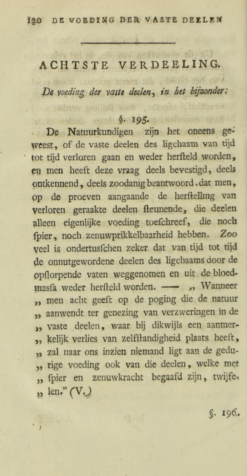 ïao DE VOEDIMG DER. VASTE DEELEÏ* ACHTSTE VER.DEELING. De voeding der vaste deden, in het bijzonder; $• i95- De Natuurkundigen zijn het oneens ge- weest, of de vaste deelen des ligchaam van tijd tot tijd verloren gaan en weder herfteld worden, etj men heeft deze vraag deels bevestigd, deels ontkennend, deels zoodanig beantwoord, dat men, op de proeven aangaande de herftelling van verloren geraakte deelen fteunende, die deelen alleen eigenlijke voeding toefchreef, die noch fpier, noch zenuwprikkelbaarheid hebben. Zoo Veel is ondertusfchen zeker dat van tijd tot tijd de onnutgewordene deelen des ligchaaras door de ppftorpende vaten weggenomen en uit de bloed- masfa weder herfteld worden. — ,, Wanneer „ men acht geeft op de poging die de natuur ,, aanwendt ter genezing van verzweringen in de „ vaste deelen, waar bij dikwijls een aanmer- ,, kelijk verlies van zelfftandigheid plaats heeft, „ zal naar ons inzien niemand ligt aan de gedu- „ rige voeding ook van die deelen, welke met 3, fpier en zenuwkracht begaafd zijn, twijfe* » len.w (V.J §. i9d.