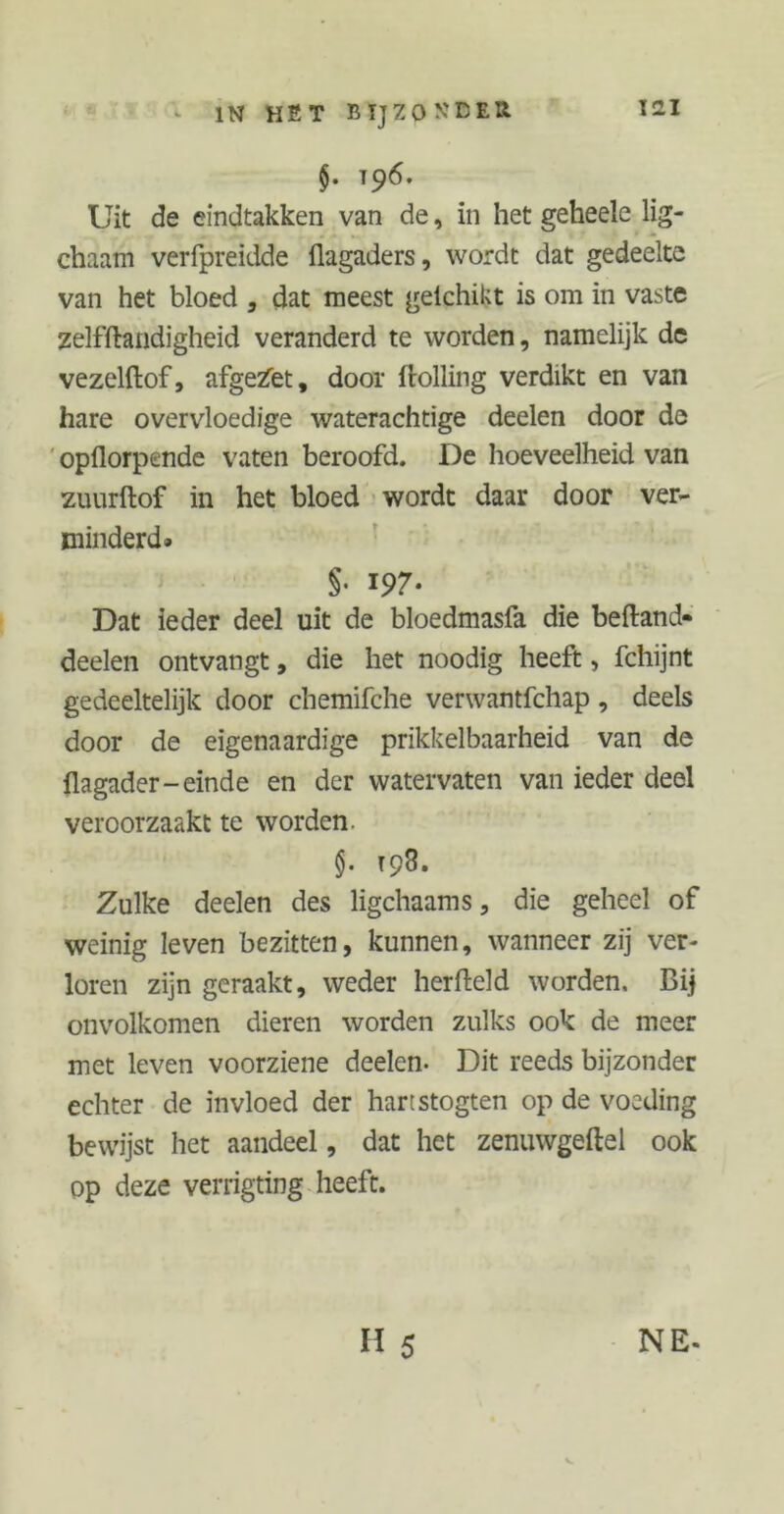 §• T9^* Uit de eindtakken van de, in het geheele lig- chaam verfpreidde flagaders, wordt dat gedeelte van het bloed , dat meest gelchikt is om in vaste zelfftandigheid veranderd te worden, namelijk de vezelftof, afgebet, door ftolling verdikt en van hare overvloedige waterachtige deelen door de opflorpende vaten beroofd. De hoeveelheid van zuurftof in het bloed wordt daar door ver- minderd» §• 197. Dat ieder deel uit de bloedmasfa die beftand* deelen ontvangt, die het noodig heeft, fchijnt gedeeltelijk door chemifche verwantfchap, deels door de eigenaardige prikkelbaarheid van de üagader-einde en der watervaten van ieder deel veroorzaakt te worden. §. 198. Zulke deelen des ligchaams, die geheel of weinig leven bezitten, kunnen, wanneer zij ver- loren zijn geraakt, weder herfteld worden. Bij onvolkomen dieren worden zulks ook de meer met leven voorziene deelen- Dit reeds bijzonder echter de invloed der hartstogten op de voeding bewijst het aandeel, dat het zenuwgeftel ook op deze verrigting heeft. H 5 NE- V.
