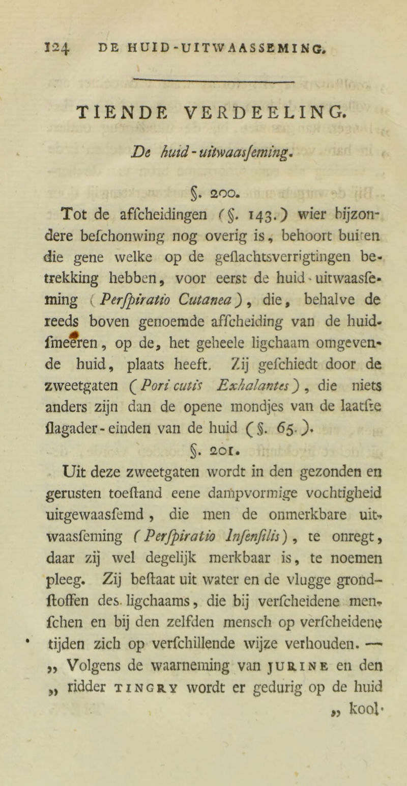 TIENDE VERDEELING. De huid - uitwaasjeming. §. 200. Tot de affcheidingen 143.) wier bijzon- dere befchonwing nog overig is, behoort bui en die gene welke op de geflachtsverrigtingen be- trekking hebben, voor eerst de huid ■ uitwaasfe* ming ( Perfpiratio Cutanea), die, behalve de reeds boven genoemde affcheiding van de huid- fme?ren, op de, het geheele ligchaam omgeven- de huid, plaats heeft. Zij gefchiedt door de zweetgaten ( Pori cutis Exhalantes) , die niets anders zijn dan de opene mondjes van de laatfte flagader - einden van de huid (§. 65.). §. 2or. Uit deze zweetgaten wordt in den gezonden en genisten toeftand eene dampvormige vochtigheid uitgewaasfemd, die men de onmerkbare uit*, waasfeming ( Perfpiratio lnfenftlis), te onregt, daar zij wel degelijk merkbaar is, te noemen pleeg. Zij beftaat uit water en de vlugge grond- ftoffen des. ligchaams, die bij verfcheidene men» fchen en bij den zelfden mensch op verfcheidene * tijden zich op verfchillende wijze verhouden. — ,, Volgens de waarneming van jueline en den „ ridder tingry wordt er gedurig op de huid „ kool-