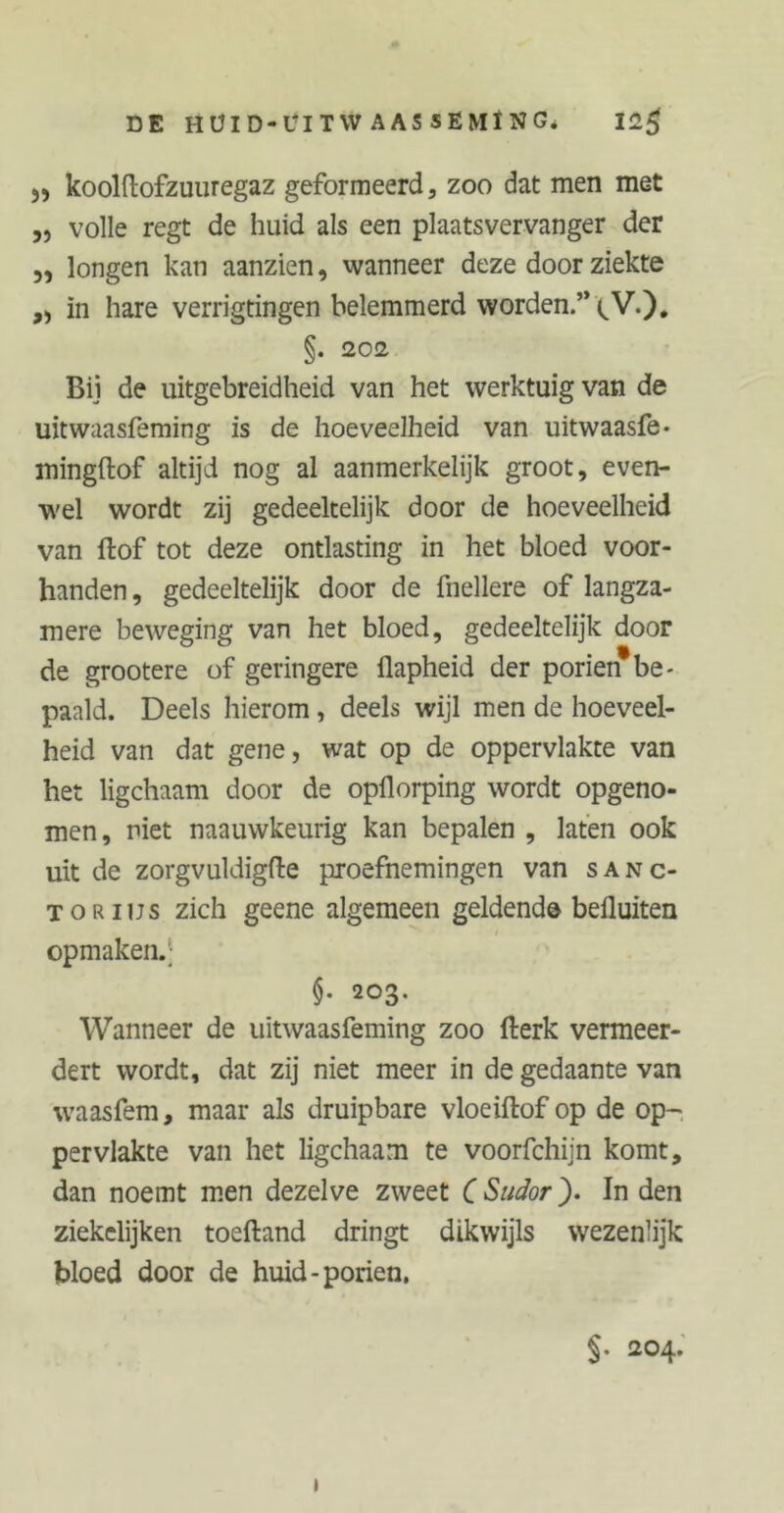 DE HÜID-UITW AASSEMÏNG. 12$ 55 koolftofzuuregaz geformeerd, zoo dat men met ,, volle regt de huid als een plaatsvervanger der „ longen kan aanzien, wanneer deze door ziekte ,, in hare verrigtingen belemmerd worden.” (,V.)* §. 202. Bij de uitgebreidheid van het werktuig van de uitwaasfeming is de hoeveelheid van uitwaasfe- mingftof altijd nog al aanmerkelijk groot, even- wel wordt zij gedeeltelijk door de hoeveelheid van ftof tot deze ontlasting in het bloed voor- handen , gedeeltelijk door de fnellere of langza- mere beweging van het bloed, gedeeltelijk door de grootere of geringere üapheid der poriën*be- paald. Deels hierom, deels wijl men de hoeveel- heid van dat gene, wat op de oppervlakte van het ligchaam door de opflorping wordt opgeno- men, niet naauwkeurig kan bepalen , laten ook uit de zorgvuldigfte proefnemingen van sanc- TORius zich geene algemeen geldend© befluiten opmaken.; $• 203. Wanneer de uitwaasfeming zoo fterk vermeer- dert wordt, dat zij niet meer in de gedaante van waasfem, maar als druipbare vloeiftof op de op- pervlakte van het ligchaam te voorfchijn komt, dan noemt men dezelve zweet ( Sudor). In den ziekclijken toeftand dringt dikwijls wezenlijk bloed door de huid-poriën. §. 204.