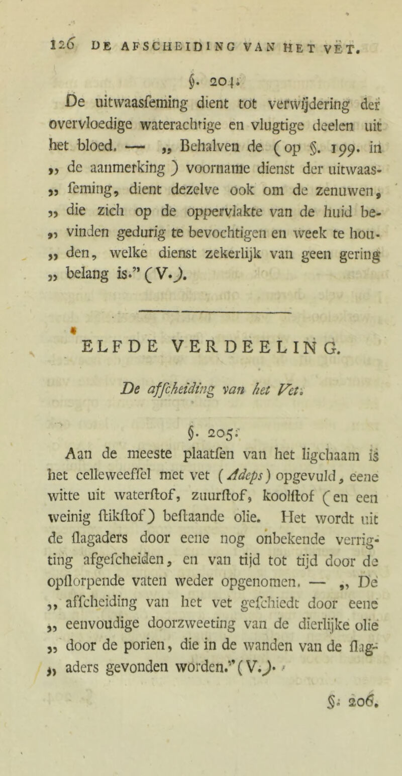 20|; De uitwaasfeming dient tot verwijdering der overvloedige waterachrige en vlugtige deelen uit het bloed. — „ Behalven de (op §. 199. in „ de aanmerking ) voorname dienst der uitwaas- „ feming, dient dezelve ook om de zenuwen, 55 die zich op de oppervlakte van de huid be- ,, vinden gedurig te bevochtigen en week te hou- „ den, welke dienst zekerlijk van geen gering „ belang is-” ( V.J. 9 ELFDE VERDEELING. De affcheiding van het Vet. §. 205;' Aan de meeste plaatfen van het ligchaam i$ het celleweeffel met vet (Adeps) opgevuld, eene witte uit waterftof, zuurftof, koolllof (en een weinig ftikflof) beftaande olie. Het wordt uit de flagaders door eene nog onbekende verrig- ting afgefcheiden, en van tijd tot tijd door de opflorpende vaten weder opgenomen. — „ Dé ,, affcheiding van het vet gefchiedt door eene ,, eenvoudige doorzweeting van de dierlijke olie ,, door de poriën, die in de wanden van de fLg~ aders gevonden worden.” (V.J* - §0 206.