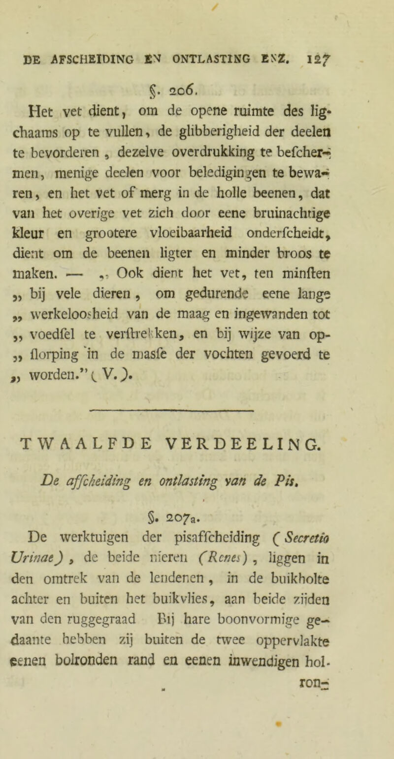 §. 206. Het vet dient, om de opene ruimte des lig- chaams op te vullen, de glibberigheid der deelen te bevorderen , dezelve overdrukking te befcher-* men, menige deelen voor beledigin ^en te bewa- ren , en het vet of merg in de holle beenen, dat van het overige vet zich door eene bruinachtige kleur en grootere vloeibaarheid onderfcheidt, dient om de beenen ligter en minder broos te maken. — Ook dient het vet, ten minften ,, bij vele dieren , om gedurende eene lange ,, werkeloosheid van de maag en ingewanden tot ,, voedfel te verftrekken, en bij wijze van op- ,, florping 'in de masfe der vochten gevoerd te „ worden.*’ V.). TWAALFDE VERDEELING. De affcheiding en ontlasting van de Pis. §. 207a. De werktuigen der pisaffchcïding (Secretio XJrinae) , de beide nieren (Renes) , liggen in den omtrek van de lendenen , in de buikholte achter en buiten het buik vlies, aan beide ziïden van den ruggegraad Bij hare boonvormige ge- daante hebben zij buiten de twee oppervlakte eenen bolronden rand en eenen inwendigen hol- ron-