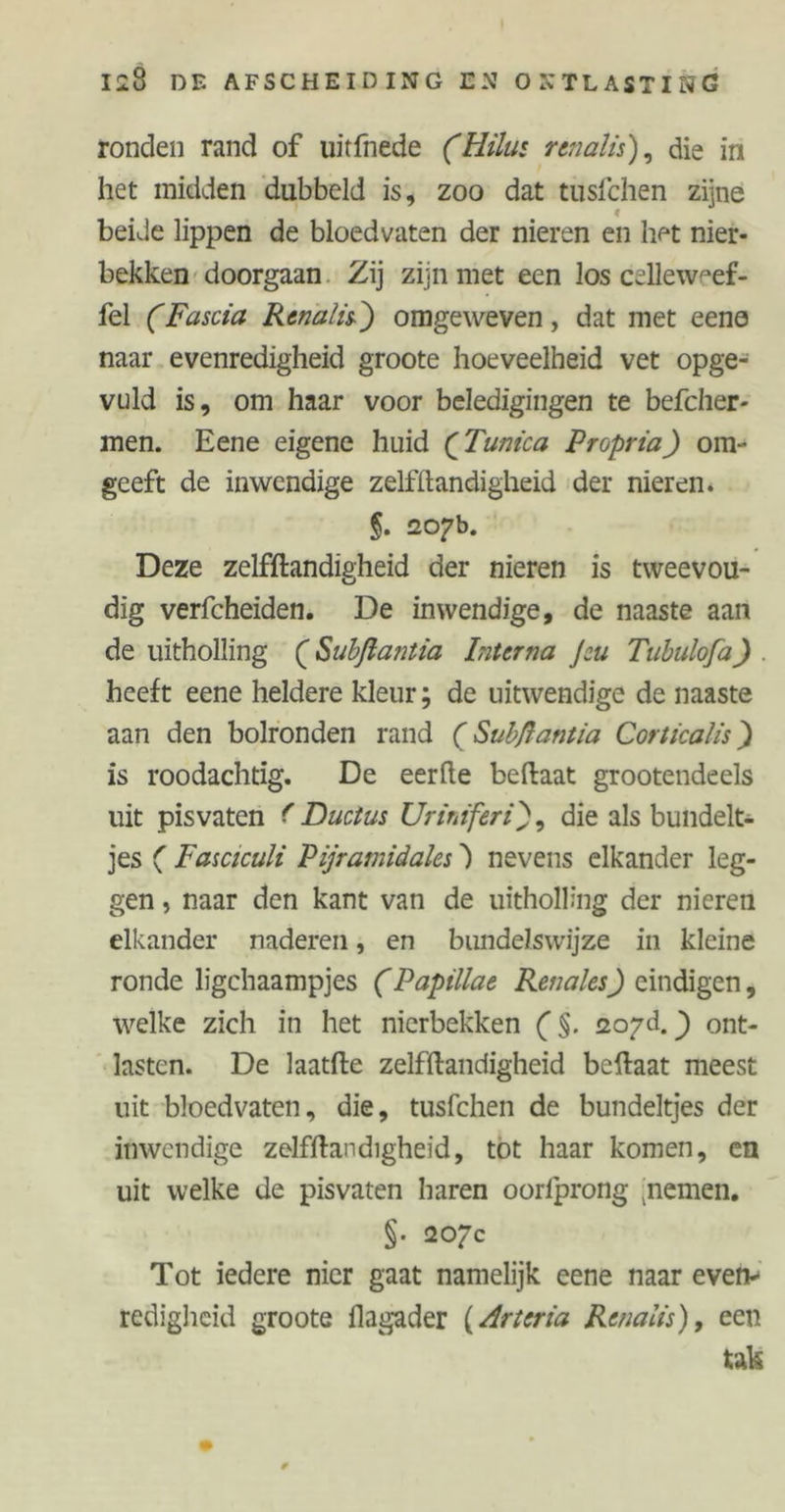 ronden rand of uitfnede (Hiliu renalis), die in het midden dubbeld is, zoo dat tusfchen zijne beide lippen de bloedvaten der nieren en liet nier- bekken doorgaan Zij zijn met een los celleweef- fel (Fascia Renal is-') omgeweven, dat met eene naar evenredigheid groote hoeveelheid vet opge- vuld is, om haar voor beledigingen te befcher- men. Eene eigene huid (Tunica Propria) om- geeft de inwendige zelfstandigheid der nieren. §. 207b. Deze zelfstandigheid der nieren is tweevou- dig verfcheiden. De inwendige, de naaste aan de uitholling (Subflantia Interna Jeu Tubulofa) . heeft eene heldere kleur; de uitwendige de naaste aan den bolronden rand (Subßantia Corticalis) is roodachtig. De eerfte beftaat grootendeels uit pisvaten f Ductus Uriniferi), die als bundelt- jes ( Fasciculi Pyramidales S nevens elkander leg- gen , naar den kant van de uitholling der nieren elkander naderen, en bundelswijze in kleine ronde ligchaampjes (Papillae Renales) eindigen, welke zich in het nierbekken ($. zoyd.) ont- lasten. De laatfte zelfstandigheid beftaat meest uit bloedvaten, die, tusfchen de bundeltjes der inwendige zelfstandigheid, tot haar komen, en uit welke de pisvaten haren oorlprong ;nemen. §• 207c Tot iedere nier gaat namelijk eene naar even- redigheid groote Slagader (Arteria Rena lis), een tak