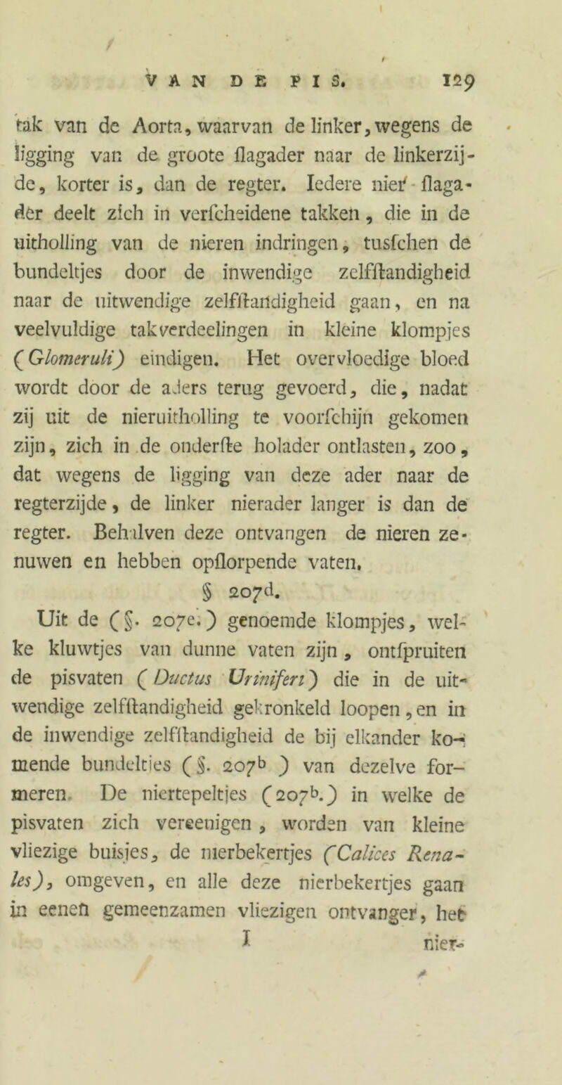 I / t VAN DE PIS. 129 tak van de Aorta, waarvan de linker, wegens de ligging van de groote flagader naar de linkerzij- de, korter is, dan de regter. Iedere nier' flaga- der deelt zich in verfcheidene takken, die in de uitholling van de nieren indringen, tusfchen de bundeltjes door de inwendige zelfïlandigheid naar de uitwendige zelfftartdigheid gaan, en na veelvuldige takverdeelingen in kleine klompjes (Glotnerult) eindigen. Het overvloedige bloed wordt door de aders terug gevoerd, die, nadat: zij uit de nieruitholling te voorfchijn gekomen zijn, zich in de onderfte holader ontlasten, zoo, dat wegens de ligging van deze ader naar de regterzijde, de linker nierader langer is dan de regter. Behilven deze ontvangen de nieren ze- nuwen en hebben opflorpende vaten, § 2o?d. Uit de (§. 207e.) genoemde klompjes, wel- ke kluwtjes van dunne vaten zijn , ontfpruiten de pisvaten (Ductus Urtnifen) die in de uit- wendige zelfïlandigheid gekronkeld loopen, en in de inwendige zelfïlandigheid de bij elkander ko- mende bundclties (§. 207b ) van dezelve for- meren De nicrtepeltjes (207b.) in welke de pisvaten zich vereenigen , worden van kleine vliezige buisjes, de nierbekertjes (Caliccs Rena- les), omgeven, en alle deze nierbekertjes gaan in eenefi gemeenzamen vliezigen ontvanger, het I nier-