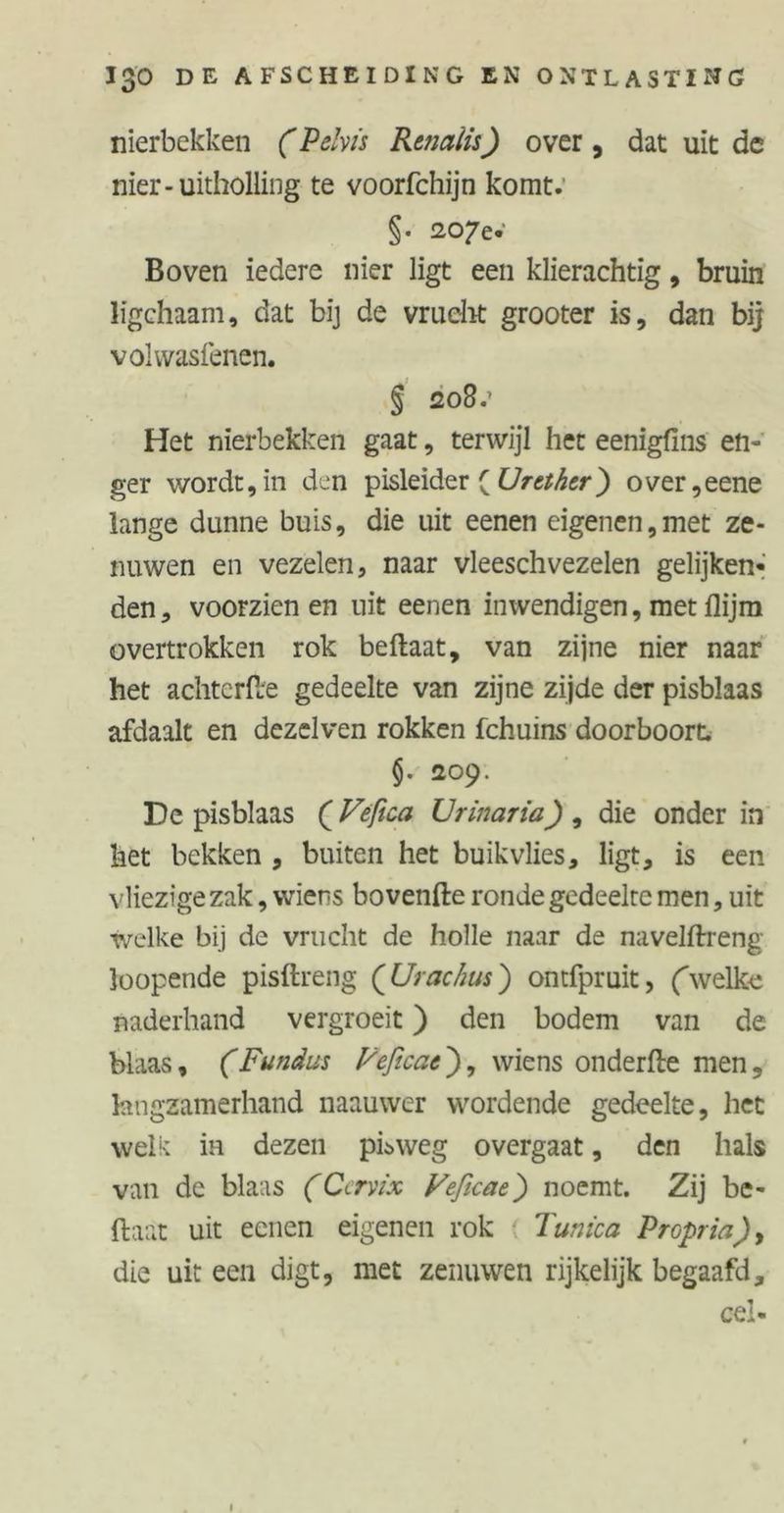nierbekken (Pelvis Rtnaiis) over, dat uit de nier-uitholling te voorfchijn komt. §. 207e.’ Boven iedere nier ligt een klierachtig, bruin ligchaam, dat bij de vrucht grooter is, dan bij volwasfenen. § 208e Het nierbekken gaat, terwijl het eenigfins en- ger wordt,in den pisleider ( Umher) over,eene lange dunne buis, die uit eenen eigenen,met ze- nuwen en vezelen, naar vleeschvezelen gelijken- den, voorzien en uit eenen inwendigen, met flijm overtrokken rok beftaat, van zijne nier naar het achtcrfte gedeelte van zijne zijde der pisblaas afdaalt en dezelven rokken fchuins doorboort. §. 1209. De pisblaas (Vefica Ur inar ia) , die onder in het bekken , buiten het buik vlies, ligt, is een vliezige zak, wiens bovenfte ronde gedeelte men, uit welke bij de vrucht de holle naar de navelftreng loopende pisftreng (Urachus) ontfpruit, (welke naderhand vergroeit) den bodem van de blaas, (Fundus Veftcat), wiens onderfte men, langzamerhand naauwer wordende gedeelte, het welit ia dezen pis weg overgaat, den hals van de blaas (Cervix Veficae) noemt. Zij be- ftaat uit eenen eigenen rok Tunica Propria), die uit een digt, met zenuwen rijkelijk begaafd, cel-