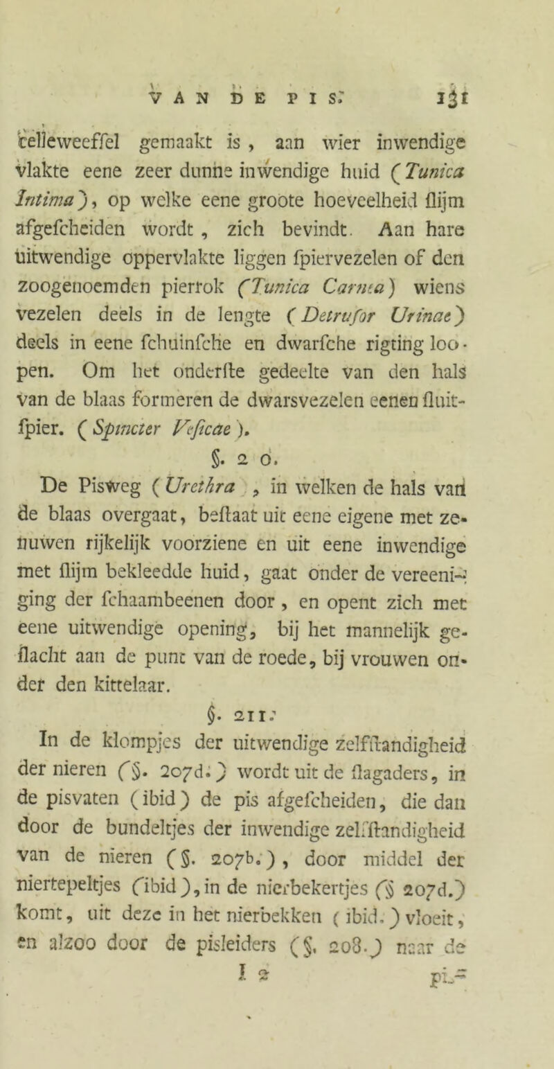 / V A N D E P I s: 1 teile weeffel gemaakt is , aan wier inwendige vlakte eene zeer dunne inwendige huid (Tunica Intimaop welke eene groote hoeveelheid flijm afgefcheiden wordt , zich bevindt. Aan hare uitwendige oppervlakte liggen fpiervezelen of den zoogenoemden pierrok (Tunica Carma) wiens vezelen deels in de lengte (Detrufor Ut inatj) deels in eene fchuinfche en dwarfche rigting loc» • pen. Om het ondtrfte gedeelte van den hals van de blaas formeren de dwarsvezelen eenen fluit- fpier. ( Spinet er Vtficae ). §.20. De PisWeg ( Urethra , in welken de hals vatl de blaas overgaat, beflaat uit eene eigene met ze- nuwen rijkelijk voorziene en uit eene inwendige met flijm bekleedde huid, gaat onder de vereeni- ging der fchaambeenen door , en opent zich met eene uitwendige opening, bij het mannelijk ge- flacht aan de punt van de roede, bij vrouwen on- der den kittelaar. §• 211: In de klompjes der uitwendige zelfftandigheid der nieren (§. 2oyd.) wordt uit de flagaders, in de pisvaten (ibid) de pis afgefcheiden, die dan door de bundeltjes der inwendige zelfftandigheid van de nieren (§. 207b.) , door middel der niertepeltjes (ibidj),in de nierbekertjes (§ 207d.) komt, uit deze in het nierbekken (ibid.) vloeit, en alzoo door de pisleiders (§, 208.) naar de